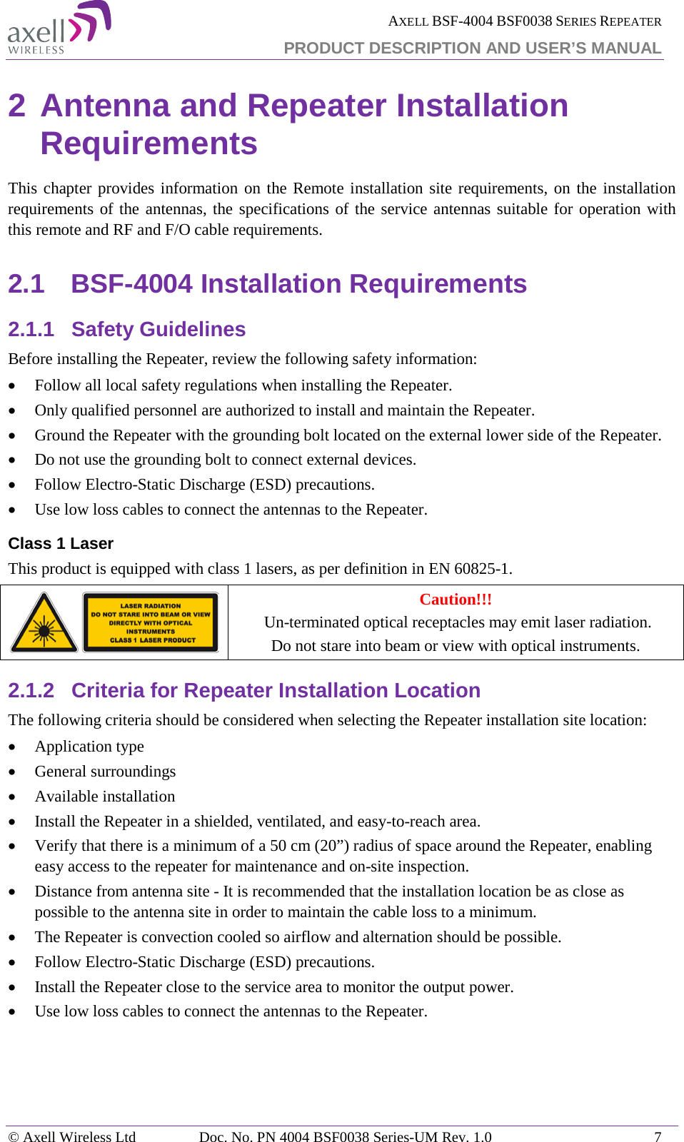  AXELL BSF-4004 BSF0038 SERIES REPEATER PRODUCT DESCRIPTION AND USER’S MANUAL  2 Antenna and Repeater Installation Requirements This chapter provides information on the Remote installation site requirements, on the installation requirements of the antennas, the specifications of the service antennas suitable for operation with this remote and RF and F/O cable requirements. 2.1 BSF-4004 Installation Requirements 2.1.1 Safety Guidelines Before installing the Repeater, review the following safety information:  • Follow all local safety regulations when installing the Repeater. • Only qualified personnel are authorized to install and maintain the Repeater. • Ground the Repeater with the grounding bolt located on the external lower side of the Repeater. • Do not use the grounding bolt to connect external devices. • Follow Electro-Static Discharge (ESD) precautions. • Use low loss cables to connect the antennas to the Repeater. Class 1 Laser This product is equipped with class 1 lasers, as per definition in EN 60825-1.   Caution!!!  Un-terminated optical receptacles may emit laser radiation.  Do not stare into beam or view with optical instruments. 2.1.2 Criteria for Repeater Installation Location The following criteria should be considered when selecting the Repeater installation site location: • Application type • General surroundings • Available installation • Install the Repeater in a shielded, ventilated, and easy-to-reach area. • Verify that there is a minimum of a 50 cm (20”) radius of space around the Repeater, enabling easy access to the repeater for maintenance and on-site inspection. • Distance from antenna site - It is recommended that the installation location be as close as possible to the antenna site in order to maintain the cable loss to a minimum. • The Repeater is convection cooled so airflow and alternation should be possible. • Follow Electro-Static Discharge (ESD) precautions. • Install the Repeater close to the service area to monitor the output power. • Use low loss cables to connect the antennas to the Repeater.   © Axell Wireless Ltd Doc. No. PN 4004 BSF0038 Series-UM Rev. 1.0  7 