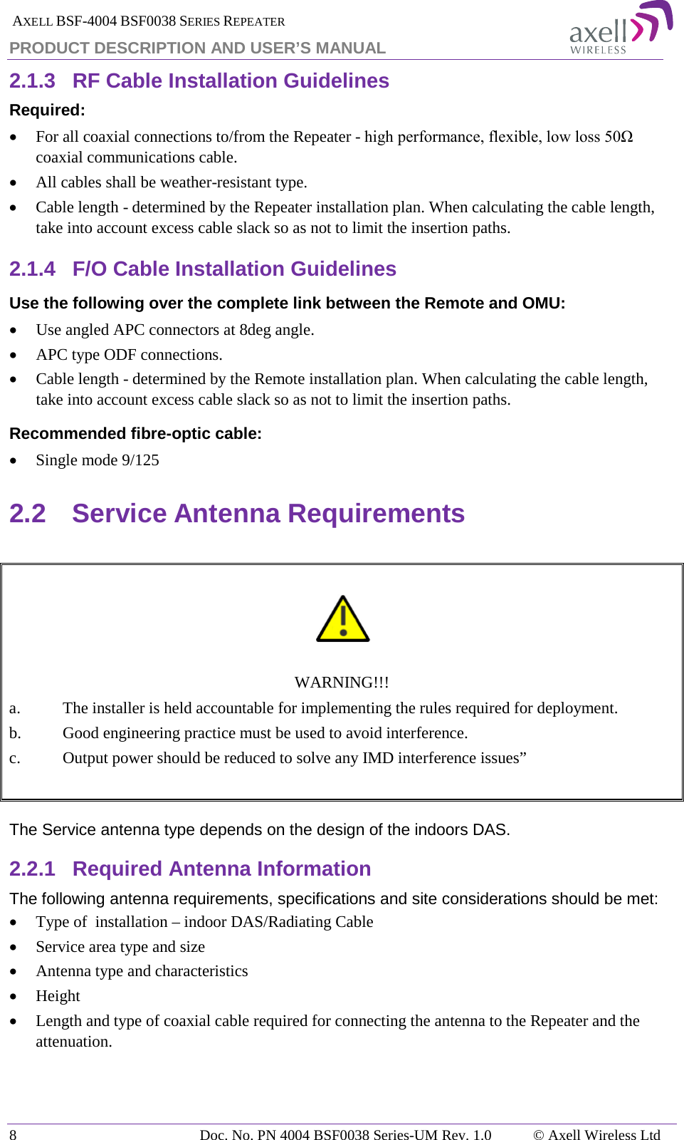  AXELL BSF-4004 BSF0038 SERIES REPEATER PRODUCT DESCRIPTION AND USER’S MANUAL 2.1.3 RF Cable Installation Guidelines Required: • For all coaxial connections to/from the Repeater - high performance, flexible, low loss 50Ω coaxial communications cable.  • All cables shall be weather-resistant type.  • Cable length - determined by the Repeater installation plan. When calculating the cable length, take into account excess cable slack so as not to limit the insertion paths. 2.1.4 F/O Cable Installation Guidelines Use the following over the complete link between the Remote and OMU: • Use angled APC connectors at 8deg angle. • APC type ODF connections. • Cable length - determined by the Remote installation plan. When calculating the cable length, take into account excess cable slack so as not to limit the insertion paths. Recommended fibre-optic cable:  • Single mode 9/125 2.2 Service Antenna Requirements     WARNING!!! a. The installer is held accountable for implementing the rules required for deployment. b.  Good engineering practice must be used to avoid interference. c.  Output power should be reduced to solve any IMD interference issues”   The Service antenna type depends on the design of the indoors DAS.  2.2.1 Required Antenna Information The following antenna requirements, specifications and site considerations should be met: • Type of  installation – indoor DAS/Radiating Cable • Service area type and size  • Antenna type and characteristics • Height • Length and type of coaxial cable required for connecting the antenna to the Repeater and the attenuation.    8  Doc. No. PN 4004 BSF0038 Series-UM Rev. 1.0  © Axell Wireless Ltd 