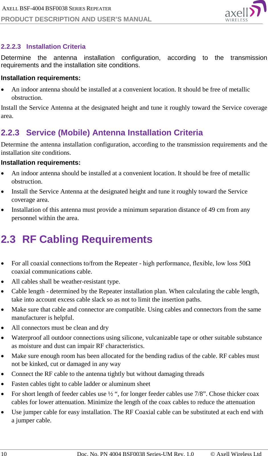 AXELL BSF-4004 BSF0038 SERIES REPEATER PRODUCT DESCRIPTION AND USER’S MANUAL  2.2.2.3 Installation Criteria Determine the antenna installation configuration, according to the transmission requirements and the installation site conditions. Installation requirements: • An indoor antenna should be installed at a convenient location. It should be free of metallic obstruction. Install the Service Antenna at the designated height and tune it roughly toward the Service coverage area. 2.2.3 Service (Mobile) Antenna Installation Criteria Determine the antenna installation configuration, according to the transmission requirements and the installation site conditions. Installation requirements: • An indoor antenna should be installed at a convenient location. It should be free of metallic obstruction. • Install the Service Antenna at the designated height and tune it roughly toward the Service coverage area. • Installation of this antenna must provide a minimum separation distance of 49 cm from any personnel within the area. 2.3 RF Cabling Requirements  • For all coaxial connections to/from the Repeater - high performance, flexible, low loss 50Ω coaxial communications cable.  • All cables shall be weather-resistant type.  • Cable length - determined by the Repeater installation plan. When calculating the cable length, take into account excess cable slack so as not to limit the insertion paths. • Make sure that cable and connector are compatible. Using cables and connectors from the same manufacturer is helpful. • All connectors must be clean and dry • Waterproof all outdoor connections using silicone, vulcanizable tape or other suitable substance as moisture and dust can impair RF characteristics.  • Make sure enough room has been allocated for the bending radius of the cable. RF cables must not be kinked, cut or damaged in any way • Connect the RF cable to the antenna tightly but without damaging threads • Fasten cables tight to cable ladder or aluminum sheet • For short length of feeder cables use ½ “, for longer feeder cables use 7/8”. Chose thicker coax cables for lower attenuation. Minimize the length of the coax cables to reduce the attenuation  • Use jumper cable for easy installation. The RF Coaxial cable can be substituted at each end with a jumper cable.  10 Doc. No. PN 4004 BSF0038 Series-UM Rev. 1.0  © Axell Wireless Ltd 