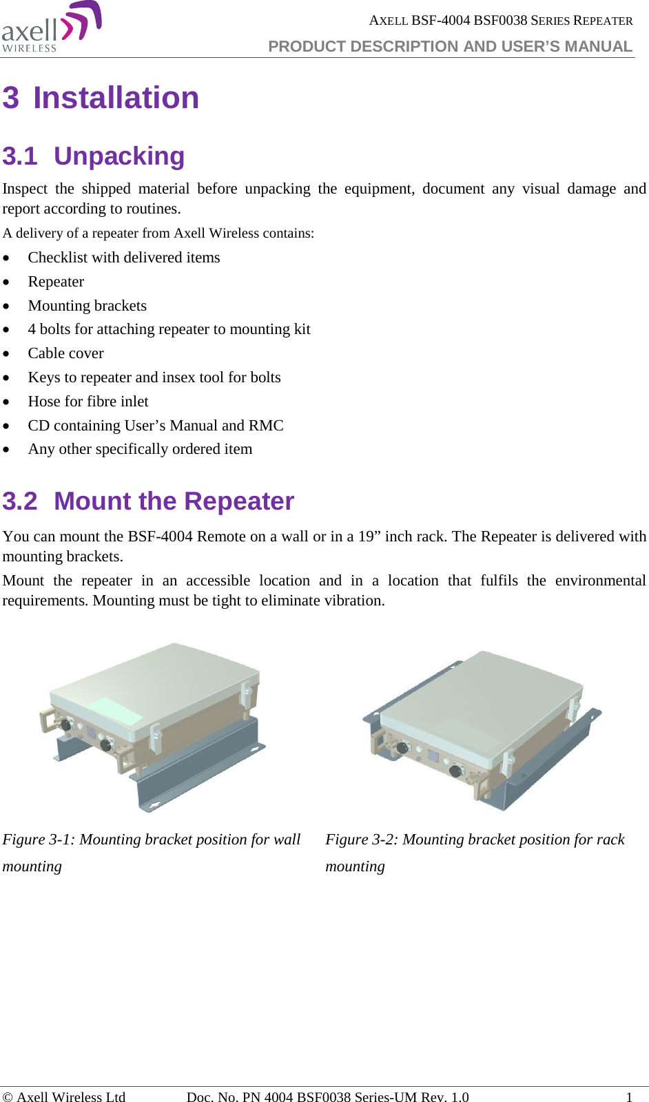  AXELL BSF-4004 BSF0038 SERIES REPEATER PRODUCT DESCRIPTION AND USER’S MANUAL 3 Installation 3.1 Unpacking Inspect the shipped material before unpacking the equipment, document any visual damage and report according to routines. A delivery of a repeater from Axell Wireless contains: • Checklist with delivered items • Repeater • Mounting brackets • 4 bolts for attaching repeater to mounting kit • Cable cover • Keys to repeater and insex tool for bolts • Hose for fibre inlet • CD containing User’s Manual and RMC • Any other specifically ordered item 3.2 Mount the Repeater You can mount the BSF-4004 Remote on a wall or in a 19” inch rack. The Repeater is delivered with mounting brackets.  Mount the repeater in an accessible location and in a location that fulfils the environmental requirements. Mounting must be tight to eliminate vibration.  Figure  3-1: Mounting bracket position for wall mounting  Figure  3-2: Mounting bracket position for rack mounting    © Axell Wireless Ltd Doc. No. PN 4004 BSF0038 Series-UM Rev. 1.0  1 