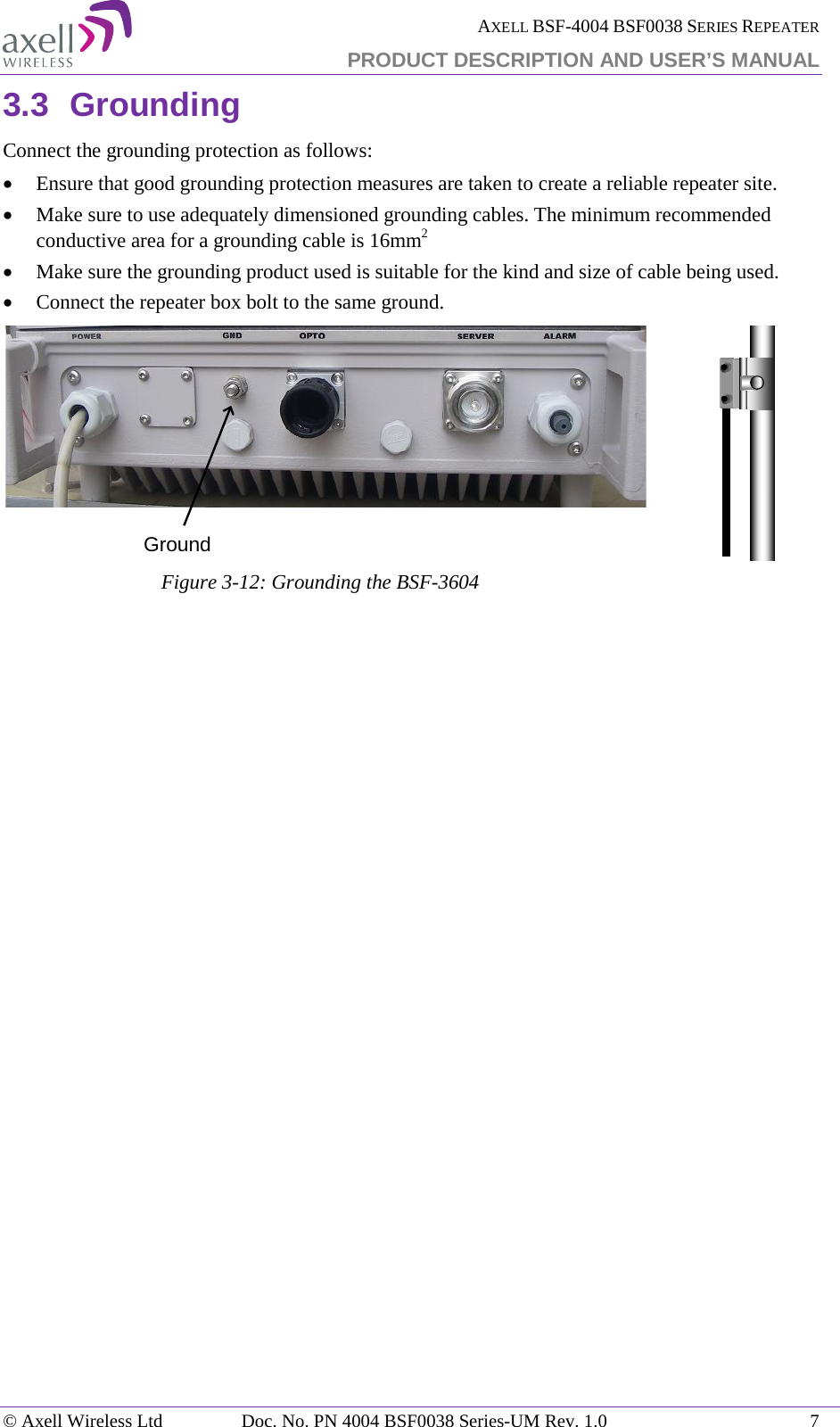  AXELL BSF-4004 BSF0038 SERIES REPEATER PRODUCT DESCRIPTION AND USER’S MANUAL  3.3 Grounding Connect the grounding protection as follows: • Ensure that good grounding protection measures are taken to create a reliable repeater site.  • Make sure to use adequately dimensioned grounding cables. The minimum recommended conductive area for a grounding cable is 16mm2 • Make sure the grounding product used is suitable for the kind and size of cable being used.  • Connect the repeater box bolt to the same ground.  Figure  3-12: Grounding the BSF-3604     Ground© Axell Wireless Ltd Doc. No. PN 4004 BSF0038 Series-UM Rev. 1.0  7 