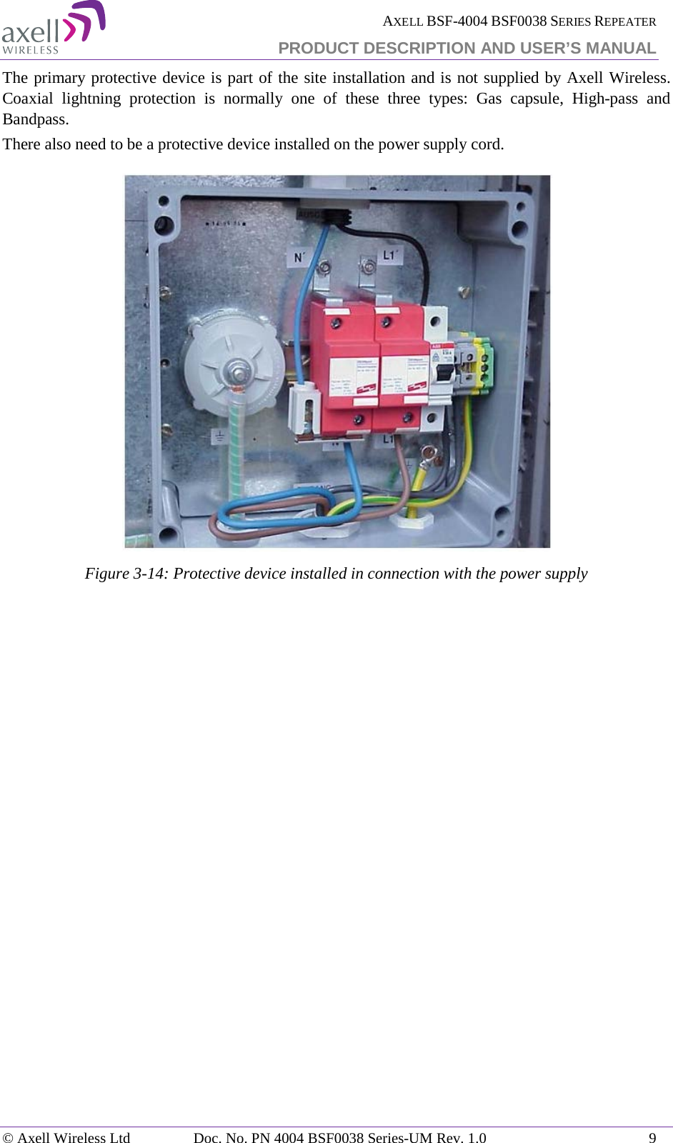  AXELL BSF-4004 BSF0038 SERIES REPEATER PRODUCT DESCRIPTION AND USER’S MANUAL  The primary protective device is part of the site installation and is not supplied by Axell Wireless. Coaxial lightning protection is normally one of these three types: Gas capsule, High-pass and Bandpass. There also need to be a protective device installed on the power supply cord.  Figure  3-14: Protective device installed in connection with the power supply    © Axell Wireless Ltd Doc. No. PN 4004 BSF0038 Series-UM Rev. 1.0  9 