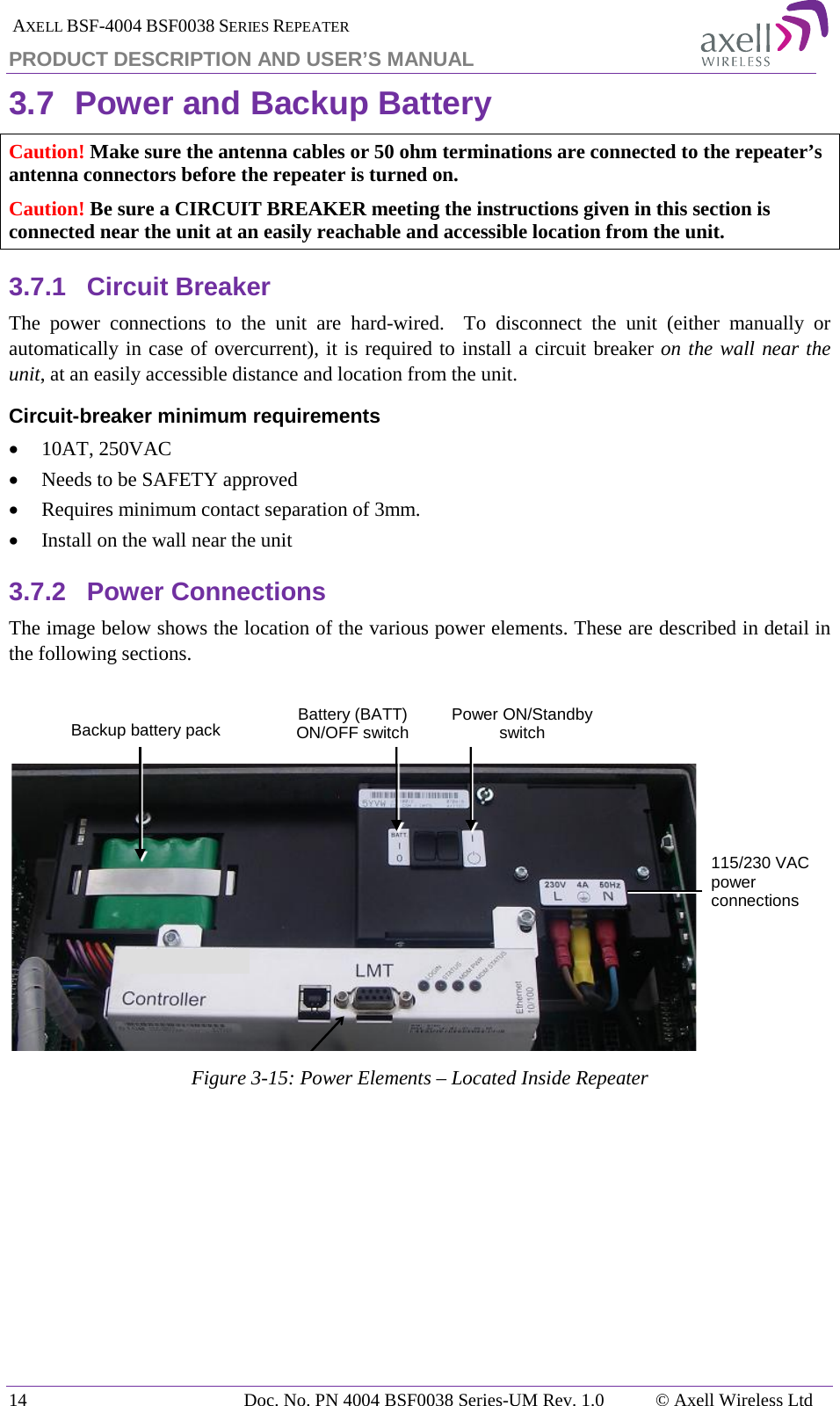  AXELL BSF-4004 BSF0038 SERIES REPEATER PRODUCT DESCRIPTION AND USER’S MANUAL 3.7 Power and Backup Battery Caution! Make sure the antenna cables or 50 ohm terminations are connected to the repeater’s antenna connectors before the repeater is turned on. Caution! Be sure a CIRCUIT BREAKER meeting the instructions given in this section is connected near the unit at an easily reachable and accessible location from the unit. 3.7.1 Circuit Breaker The power connections to the unit are hard-wired.  To disconnect the unit (either manually or automatically in case of overcurrent), it is required to install a circuit breaker on the wall near the unit, at an easily accessible distance and location from the unit. Circuit-breaker minimum requirements • 10AT, 250VAC • Needs to be SAFETY approved • Requires minimum contact separation of 3mm. • Install on the wall near the unit  3.7.2 Power Connections The image below shows the location of the various power elements. These are described in detail in the following sections.    Figure  3-15: Power Elements – Located Inside Repeater    115/230 VAC power connections Backup battery pack Battery (BATT) ON/OFF switch  Power ON/Standby switch  14 Doc. No. PN 4004 BSF0038 Series-UM Rev. 1.0  © Axell Wireless Ltd 