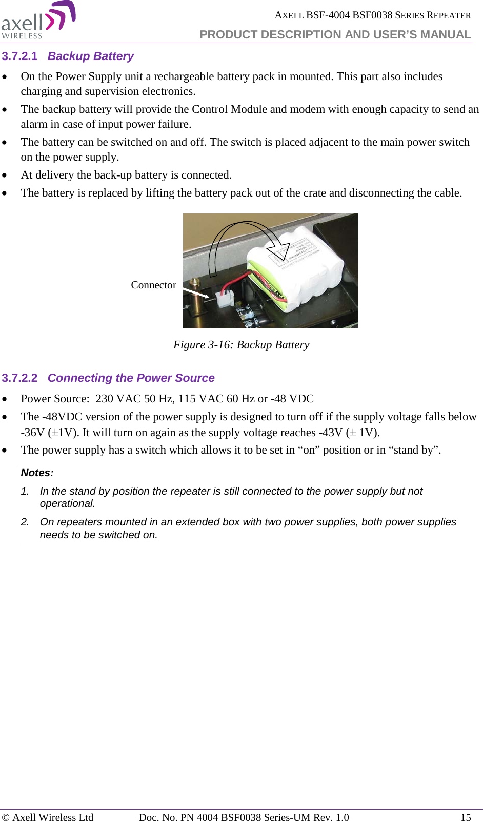  AXELL BSF-4004 BSF0038 SERIES REPEATER PRODUCT DESCRIPTION AND USER’S MANUAL  3.7.2.1 Backup Battery • On the Power Supply unit a rechargeable battery pack in mounted. This part also includes charging and supervision electronics.  • The backup battery will provide the Control Module and modem with enough capacity to send an alarm in case of input power failure.  • The battery can be switched on and off. The switch is placed adjacent to the main power switch on the power supply. • At delivery the back-up battery is connected.  • The battery is replaced by lifting the battery pack out of the crate and disconnecting the cable.  Figure  3-16: Backup Battery 3.7.2.2 Connecting the Power Source • Power Source:  230 VAC 50 Hz, 115 VAC 60 Hz or -48 VDC  • The -48VDC version of the power supply is designed to turn off if the supply voltage falls below -36V (±1V). It will turn on again as the supply voltage reaches -43V (± 1V).  • The power supply has a switch which allows it to be set in “on” position or in “stand by”. Notes:  1. In the stand by position the repeater is still connected to the power supply but not operational. 2. On repeaters mounted in an extended box with two power supplies, both power supplies needs to be switched on.   Connector© Axell Wireless Ltd Doc. No. PN 4004 BSF0038 Series-UM Rev. 1.0 15 