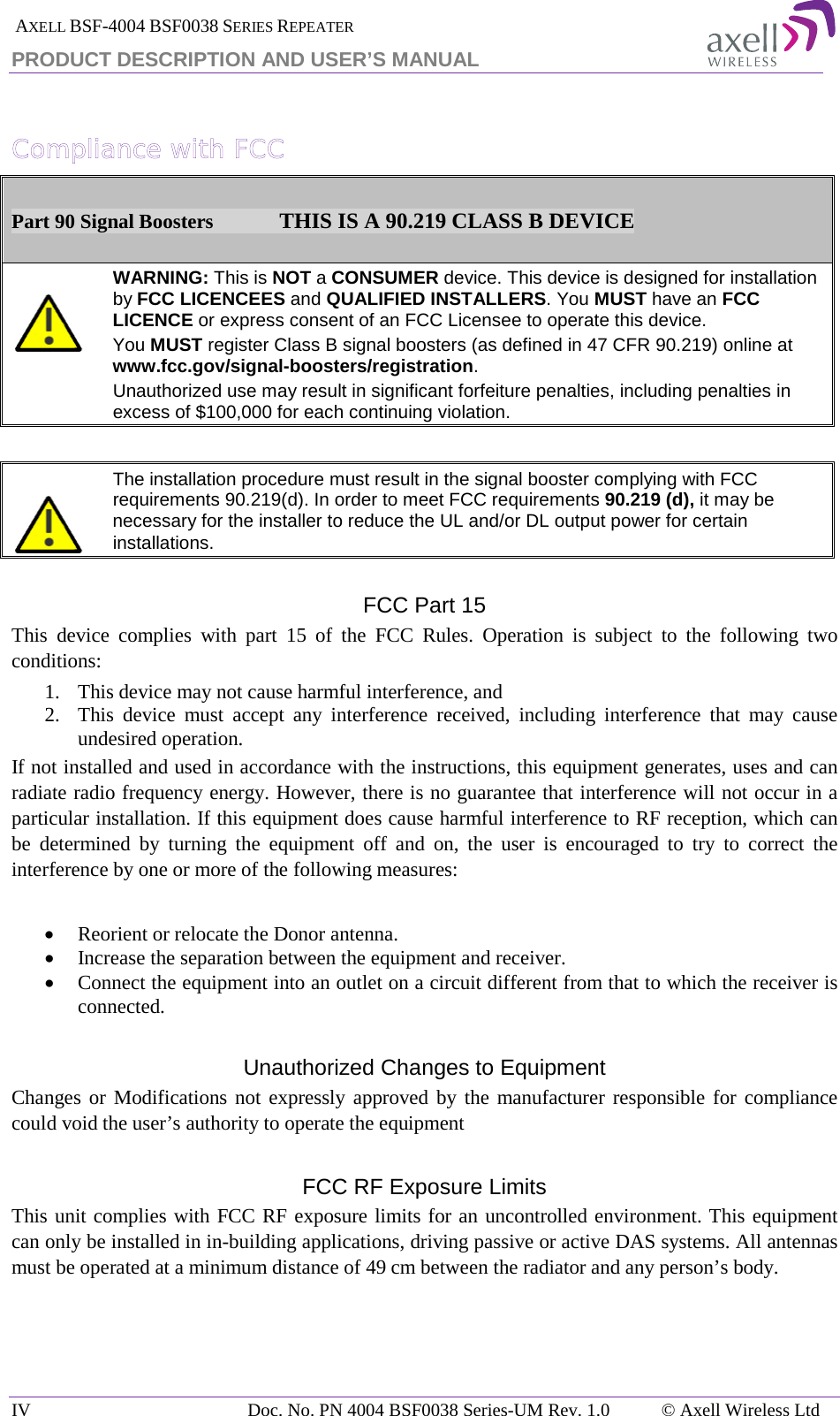  AXELL BSF-4004 BSF0038 SERIES REPEATER PRODUCT DESCRIPTION AND USER’S MANUAL  Compliance with FCC  Part 90 Signal Boosters             THIS IS A 90.219 CLASS B DEVICE    WARNING: This is NOT a CONSUMER device. This device is designed for installation by FCC LICENCEES and QUALIFIED INSTALLERS. You MUST have an FCC LICENCE or express consent of an FCC Licensee to operate this device.  You MUST register Class B signal boosters (as defined in 47 CFR 90.219) online at www.fcc.gov/signal-boosters/registration.  Unauthorized use may result in significant forfeiture penalties, including penalties in excess of $100,000 for each continuing violation.      The installation procedure must result in the signal booster complying with FCC requirements 90.219(d). In order to meet FCC requirements 90.219 (d), it may be necessary for the installer to reduce the UL and/or DL output power for certain installations.    FCC Part 15 This device complies with part 15 of the FCC Rules. Operation is subject to the following two conditions:  1. This device may not cause harmful interference, and   2. This device must accept any interference received, including interference that may cause undesired operation.  If not installed and used in accordance with the instructions, this equipment generates, uses and can radiate radio frequency energy. However, there is no guarantee that interference will not occur in a particular installation. If this equipment does cause harmful interference to RF reception, which can be determined by turning the equipment off and on, the user is encouraged to try to correct the interference by one or more of the following measures:  • Reorient or relocate the Donor antenna. • Increase the separation between the equipment and receiver. • Connect the equipment into an outlet on a circuit different from that to which the receiver is connected.  Unauthorized Changes to Equipment Changes or Modifications not expressly approved by the manufacturer responsible for compliance could void the user’s authority to operate the equipment  FCC RF Exposure Limits This unit complies with FCC RF exposure limits for an uncontrolled environment. This equipment can only be installed in in-building applications, driving passive or active DAS systems. All antennas must be operated at a minimum distance of 49 cm between the radiator and any person’s body.    IV Doc. No. PN 4004 BSF0038 Series-UM Rev. 1.0 © Axell Wireless Ltd 