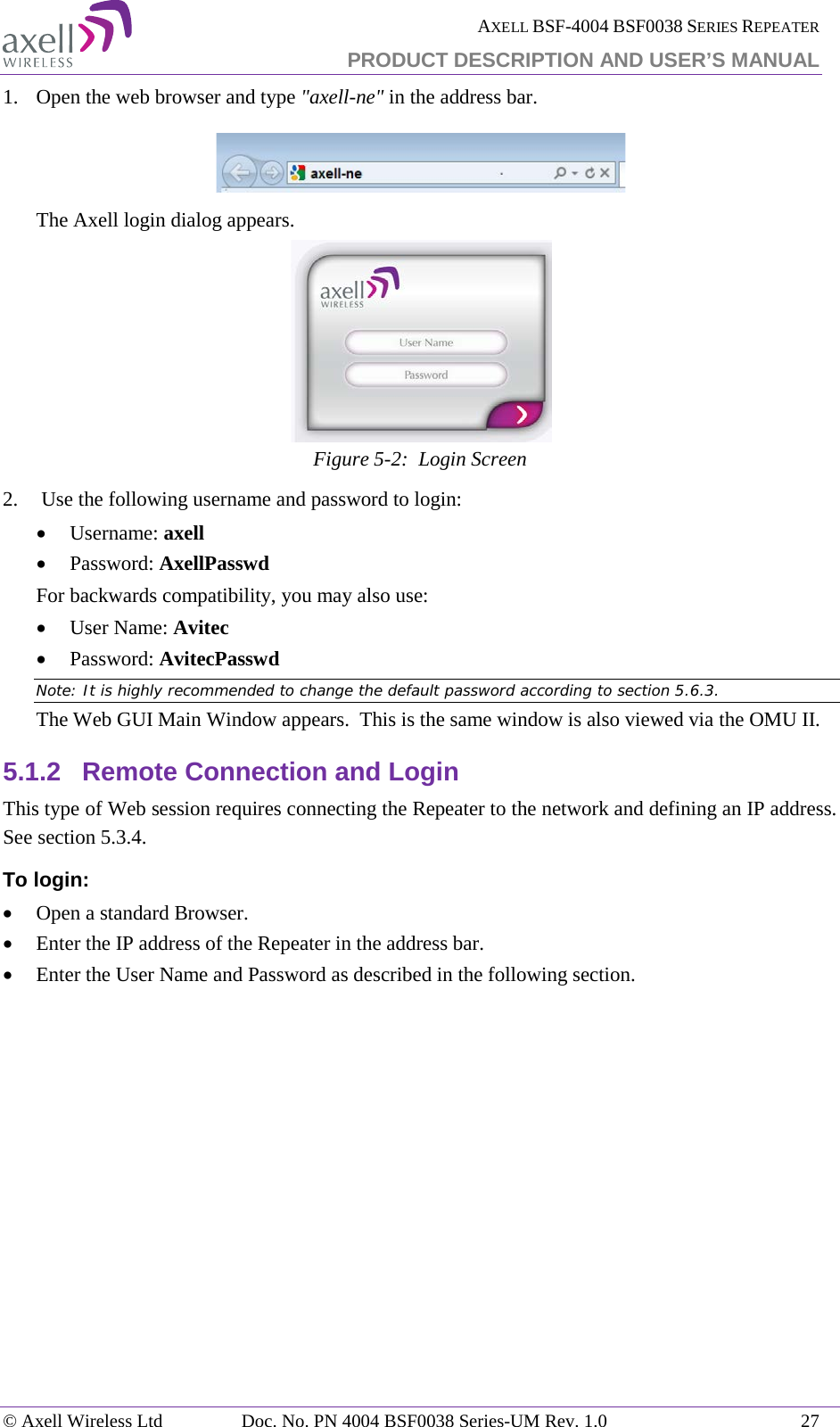  AXELL BSF-4004 BSF0038 SERIES REPEATER PRODUCT DESCRIPTION AND USER’S MANUAL  1.  Open the web browser and type &quot;axell-ne&quot; in the address bar.    The Axell login dialog appears.  Figure  5-2:  Login Screen 2.   Use the following username and password to login: • Username: axell • Password: AxellPasswd For backwards compatibility, you may also use: • User Name: Avitec • Password: AvitecPasswd Note: It is highly recommended to change the default password according to section  5.6.3. The Web GUI Main Window appears.  This is the same window is also viewed via the OMU II. 5.1.2 Remote Connection and Login This type of Web session requires connecting the Repeater to the network and defining an IP address. See section  5.3.4. To login: • Open a standard Browser. • Enter the IP address of the Repeater in the address bar. • Enter the User Name and Password as described in the following section.      © Axell Wireless Ltd Doc. No. PN 4004 BSF0038 Series-UM Rev. 1.0 27 
