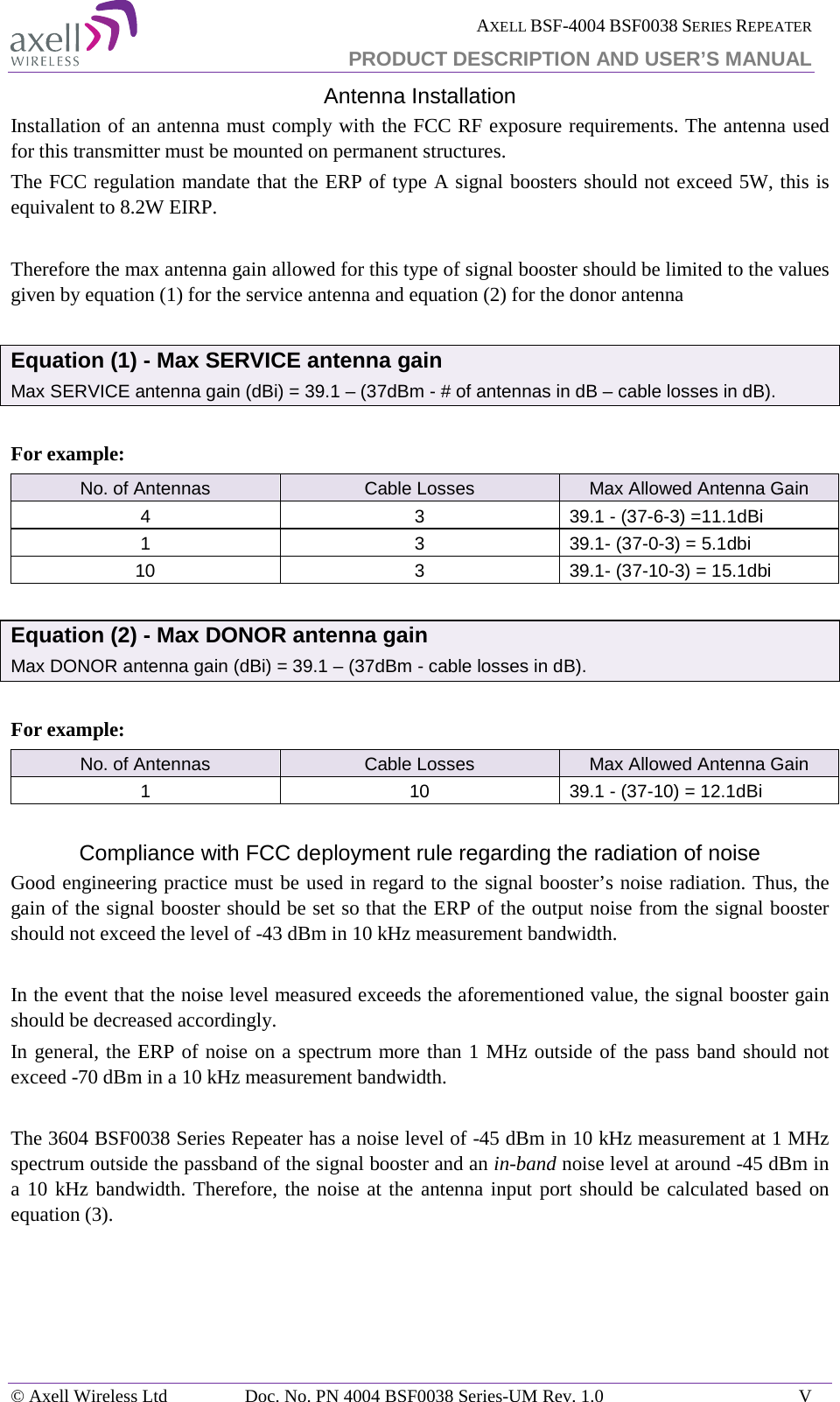  AXELL BSF-4004 BSF0038 SERIES REPEATER PRODUCT DESCRIPTION AND USER’S MANUAL Antenna Installation Installation of an antenna must comply with the FCC RF exposure requirements. The antenna used for this transmitter must be mounted on permanent structures.   The FCC regulation mandate that the ERP of type A signal boosters should not exceed 5W, this is equivalent to 8.2W EIRP.  Therefore the max antenna gain allowed for this type of signal booster should be limited to the values given by equation (1) for the service antenna and equation (2) for the donor antenna   Equation (1) - Max SERVICE antenna gain Max SERVICE antenna gain (dBi) = 39.1 – (37dBm - # of antennas in dB – cable losses in dB).  For example: No. of Antennas Cable Losses Max Allowed Antenna Gain 4 3 39.1 - (37-6-3) =11.1dBi 1 3 39.1- (37-0-3) = 5.1dbi 10 3 39.1- (37-10-3) = 15.1dbi  Equation (2) - Max DONOR antenna gain Max DONOR antenna gain (dBi) = 39.1 – (37dBm - cable losses in dB).  For example: No. of Antennas Cable Losses Max Allowed Antenna Gain 1 10 39.1 - (37-10) = 12.1dBi  Compliance with FCC deployment rule regarding the radiation of noise  Good engineering practice must be used in regard to the signal booster’s noise radiation. Thus, the gain of the signal booster should be set so that the ERP of the output noise from the signal booster should not exceed the level of -43 dBm in 10 kHz measurement bandwidth.  In the event that the noise level measured exceeds the aforementioned value, the signal booster gain should be decreased accordingly. In general, the ERP of noise on a spectrum more than 1 MHz outside of the pass band should not exceed -70 dBm in a 10 kHz measurement bandwidth.  The 3604 BSF0038 Series Repeater has a noise level of -45 dBm in 10 kHz measurement at 1 MHz spectrum outside the passband of the signal booster and an in-band noise level at around -45 dBm in a 10 kHz bandwidth. Therefore, the noise at the antenna input port should be calculated based on equation (3).      © Axell Wireless Ltd Doc. No. PN 4004 BSF0038 Series-UM Rev. 1.0  V 
