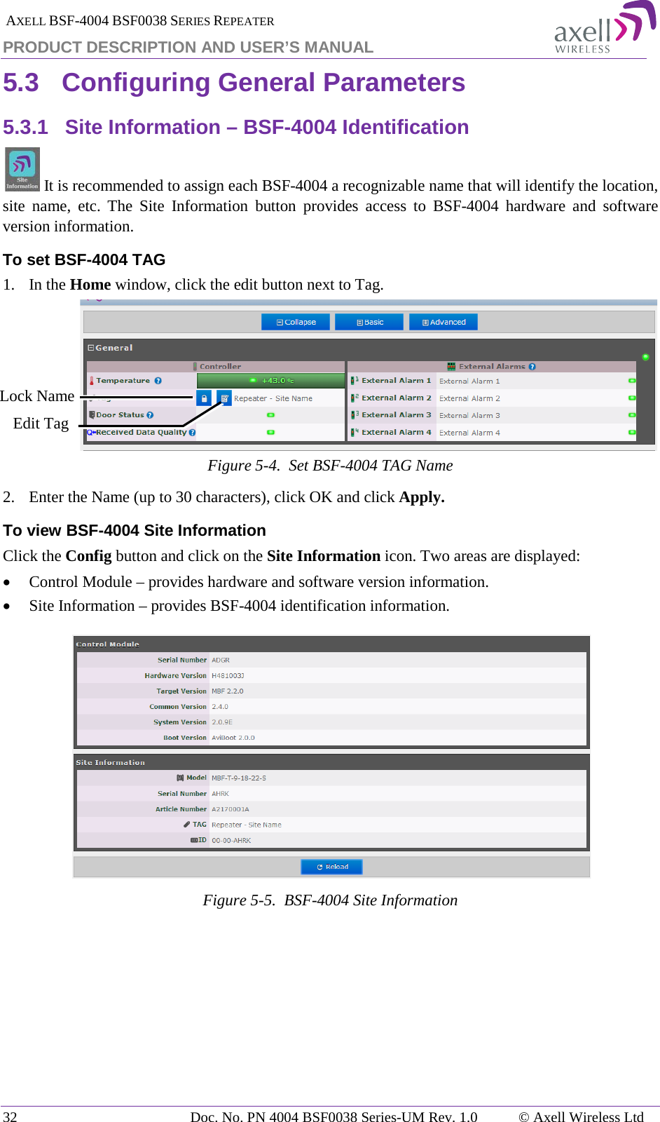  AXELL BSF-4004 BSF0038 SERIES REPEATER PRODUCT DESCRIPTION AND USER’S MANUAL 5.3 Configuring General Parameters 5.3.1 Site Information – BSF-4004 Identification  It is recommended to assign each BSF-4004 a recognizable name that will identify the location, site name, etc. The Site Information button provides access to BSF-4004  hardware and software version information. To set BSF-4004 TAG 1.  In the Home window, click the edit button next to Tag.  Figure  5-4.  Set BSF-4004 TAG Name 2.  Enter the Name (up to 30 characters), click OK and click Apply. To view BSF-4004 Site Information Click the Config button and click on the Site Information icon. Two areas are displayed: • Control Module – provides hardware and software version information. • Site Information – provides BSF-4004 identification information.   Figure  5-5.  BSF-4004 Site Information    Edit Tag Lock Name 32 Doc. No. PN 4004 BSF0038 Series-UM Rev. 1.0  © Axell Wireless Ltd 