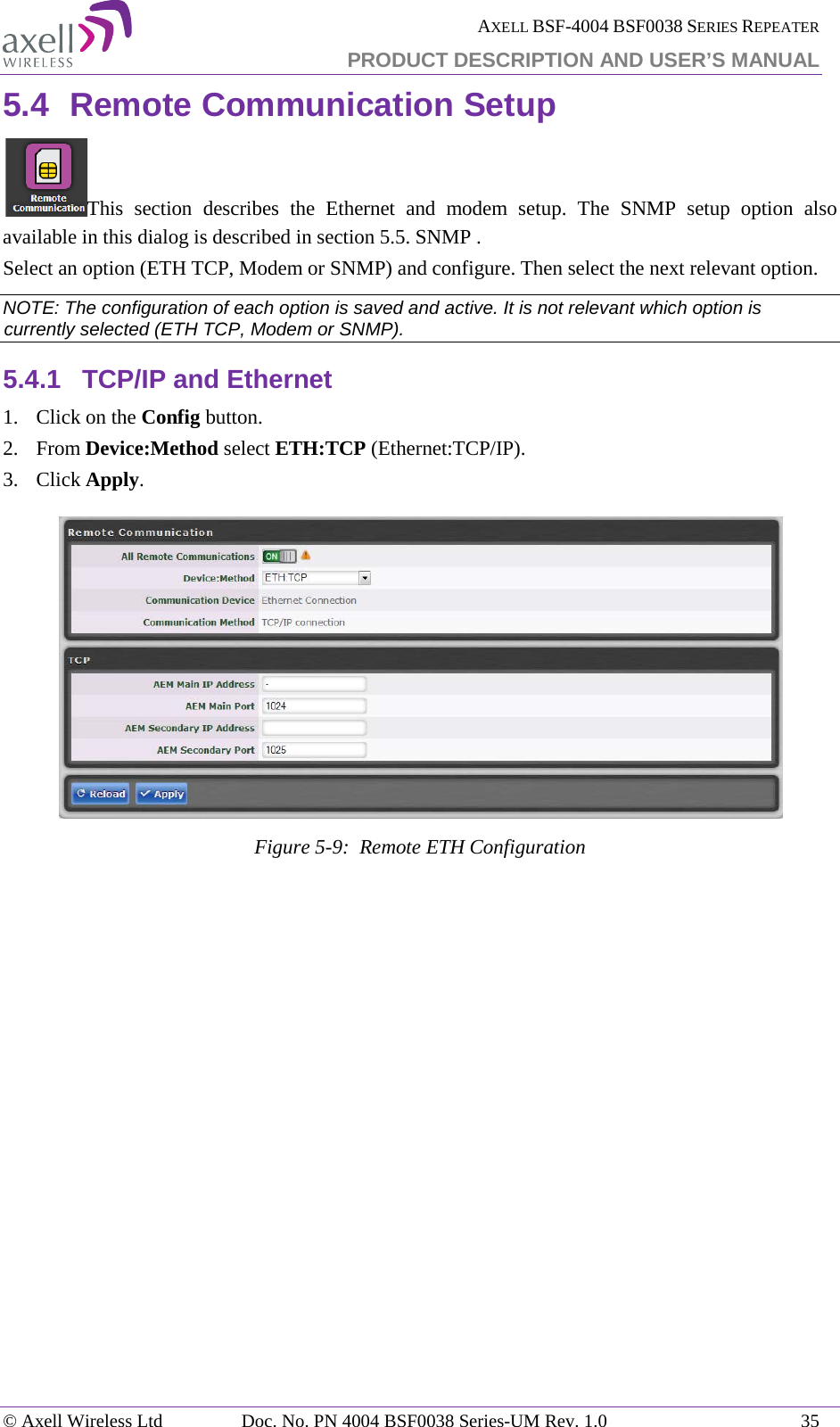  AXELL BSF-4004 BSF0038 SERIES REPEATER PRODUCT DESCRIPTION AND USER’S MANUAL  5.4 Remote Communication Setup This section describes the Ethernet and modem setup. The SNMP setup option also available in this dialog is described in section  5.5. SNMP . Select an option (ETH TCP, Modem or SNMP) and configure. Then select the next relevant option. NOTE: The configuration of each option is saved and active. It is not relevant which option is currently selected (ETH TCP, Modem or SNMP). 5.4.1 TCP/IP and Ethernet 1.  Click on the Config button. 2.  From Device:Method select ETH:TCP (Ethernet:TCP/IP). 3.  Click Apply.   Figure  5-9:  Remote ETH Configuration   © Axell Wireless Ltd Doc. No. PN 4004 BSF0038 Series-UM Rev. 1.0 35 