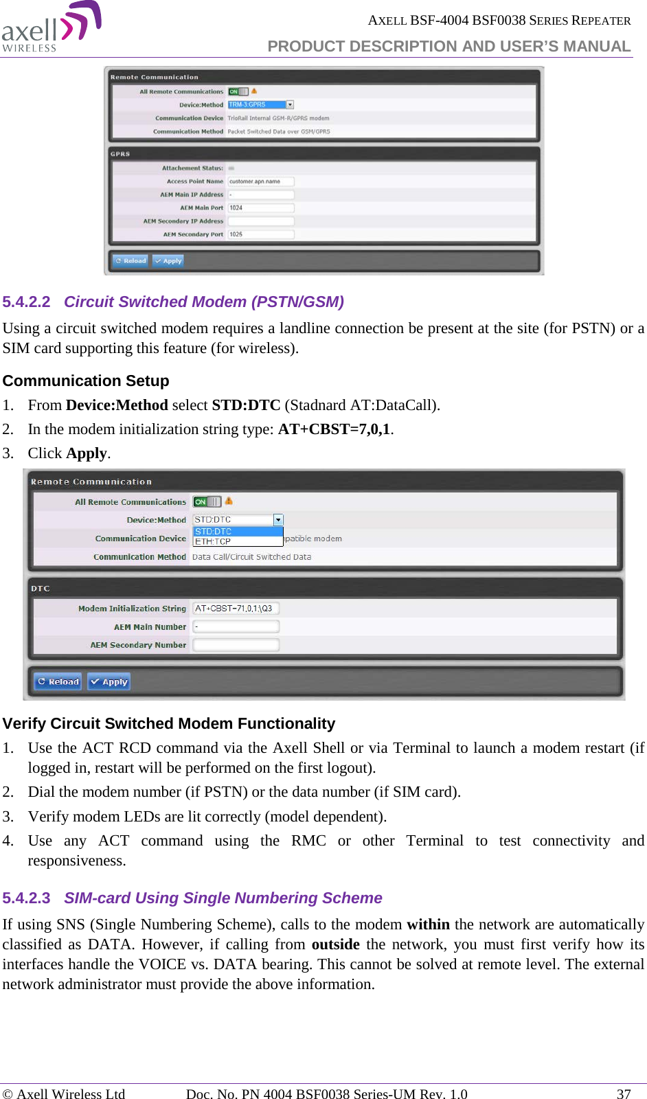  AXELL BSF-4004 BSF0038 SERIES REPEATER PRODUCT DESCRIPTION AND USER’S MANUAL   5.4.2.2 Circuit Switched Modem (PSTN/GSM) Using a circuit switched modem requires a landline connection be present at the site (for PSTN) or a SIM card supporting this feature (for wireless). Communication Setup 1.  From Device:Method select STD:DTC (Stadnard AT:DataCall). 2.  In the modem initialization string type: AT+CBST=7,0,1. 3.  Click Apply.  Verify Circuit Switched Modem Functionality 1.  Use the ACT RCD command via the Axell Shell or via Terminal to launch a modem restart (if logged in, restart will be performed on the first logout). 2.  Dial the modem number (if PSTN) or the data number (if SIM card). 3.  Verify modem LEDs are lit correctly (model dependent). 4.  Use any ACT command using the RMC or other Terminal to test connectivity and responsiveness. 5.4.2.3 SIM-card Using Single Numbering Scheme If using SNS (Single Numbering Scheme), calls to the modem within the network are automatically classified as DATA. However, if calling from outside the network, you must first verify how its interfaces handle the VOICE vs. DATA bearing. This cannot be solved at remote level. The external network administrator must provide the above information. © Axell Wireless Ltd Doc. No. PN 4004 BSF0038 Series-UM Rev. 1.0 37 