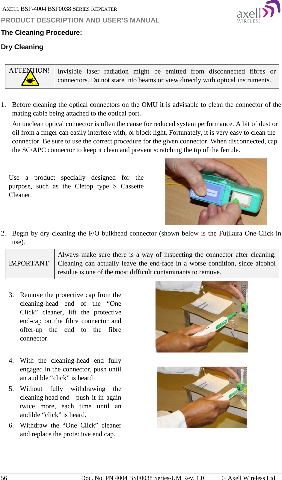  AXELL BSF-4004 BSF0038 SERIES REPEATER PRODUCT DESCRIPTION AND USER’S MANUAL The Cleaning Procedure: Dry Cleaning  ATTENTION! Invisible laser radiation might be emitted from disconnected fibres or connectors. Do not stare into beams or view directly with optical instruments.  1.   Before cleaning the optical connectors on the OMU it is advisable to clean the connector of the mating cable being attached to the optical port. An unclean optical connector is often the cause for reduced system performance. A bit of dust or oil from a finger can easily interfere with, or block light. Fortunately, it is very easy to clean the connector. Be sure to use the correct procedure for the given connector. When disconnected, cap the SC/APC connector to keep it clean and prevent scratching the tip of the ferrule. Use a product specially designed for the purpose, such as the Cletop type S Cassette Cleaner.   2.  Begin by dry cleaning the F/O bulkhead connector (shown below is the Fujikura One-Click in use). IMPORTANT Always make sure there is a way of inspecting the connector after cleaning. Cleaning can actually leave the end-face in a worse condition, since alcohol residue is one of the most difficult contaminants to remove. 3. Remove the protective cap from the cleaning-head end of the “One Click” cleaner, lift the protective end-cap on the fibre connector and offer-up the end to the fibre connector.  4.  With the cleaning-head end fully engaged in the connector, push until an audible “click” is heard 5. Without fully withdrawing the cleaning head end   push it in again twice more, each time until an audible “click” is heard. 6.  Withdraw the “One Click” cleaner and replace the protective end cap.   56 Doc. No. PN 4004 BSF0038 Series-UM Rev. 1.0  © Axell Wireless Ltd 