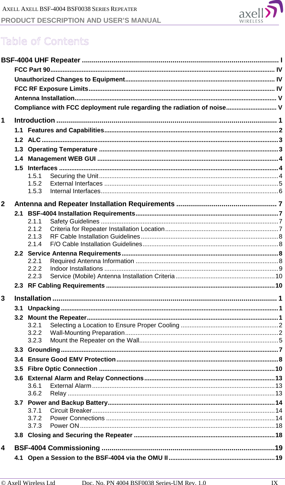  AXELL AXELL BSF-4004 BSF0038 SERIES REPEATER PRODUCT DESCRIPTION AND USER’S MANUAL Table of Contents BSF-4004 UHF Repeater .................................................................................................... I FCC Part 90 ................................................................................................................................. IV Unauthorized Changes to Equipment ...................................................................................... IV FCC RF Exposure Limits ........................................................................................................... IV Antenna Installation .................................................................................................................... V Compliance with FCC deployment rule regarding the radiation of noise ............................. V 1 Introduction ................................................................................................................ 1 1.1 Features and Capabilities .................................................................................................... 2 1.2 ALC ........................................................................................................................................ 3 1.3 Operating Temperature ....................................................................................................... 3 1.4 Management WEB GUI ........................................................................................................ 4 1.5 Interfaces .............................................................................................................................. 4 1.5.1 Securing the Unit ....................................................................................................... 4 1.5.2 External Interfaces .................................................................................................... 5 1.5.3 Internal Interfaces ...................................................................................................... 6 2 Antenna and Repeater Installation Requirements ................................................... 7 2.1 BSF-4004 Installation Requirements .................................................................................. 7 2.1.1 Safety Guidelines ...................................................................................................... 7 2.1.2 Criteria for Repeater Installation Location ................................................................. 7 2.1.3 RF Cable Installation Guidelines ............................................................................... 8 2.1.4 F/O Cable Installation Guidelines .............................................................................. 8 2.2 Service Antenna Requirements .......................................................................................... 8 2.2.1 Required Antenna Information .................................................................................. 8 2.2.2 Indoor Installations .................................................................................................... 9 2.2.3 Service (Mobile) Antenna Installation Criteria ......................................................... 10 2.3 RF Cabling Requirements ................................................................................................. 10 3 Installation .................................................................................................................. 1 3.1 Unpacking ............................................................................................................................. 1 3.2 Mount the Repeater .............................................................................................................. 1 3.2.1 Selecting a Location to Ensure Proper Cooling ........................................................ 2 3.2.2 Wall-Mounting Preparation ........................................................................................ 2 3.2.3 Mount the Repeater on the Wall................................................................................ 5 3.3 Grounding ............................................................................................................................. 7 3.4 Ensure Good EMV Protection ............................................................................................. 8 3.5 Fibre Optic Connection ..................................................................................................... 10 3.6 External Alarm and Relay Connections ........................................................................... 13 3.6.1 External Alarm ......................................................................................................... 13 3.6.2 Relay ....................................................................................................................... 13 3.7 Power and Backup Battery ................................................................................................ 14 3.7.1 Circuit Breaker ......................................................................................................... 14 3.7.2 Power Connections ................................................................................................. 14 3.7.3 Power ON ................................................................................................................ 18 3.8 Closing and Securing the Repeater ................................................................................. 18 4 BSF-4004 Commissioning ........................................................................................19 4.1 Open a Session to the BSF-4004 via the OMU II ............................................................. 19 © Axell Wireless Ltd Doc. No. PN 4004 BSF0038 Series-UM Rev. 1.0 IX 