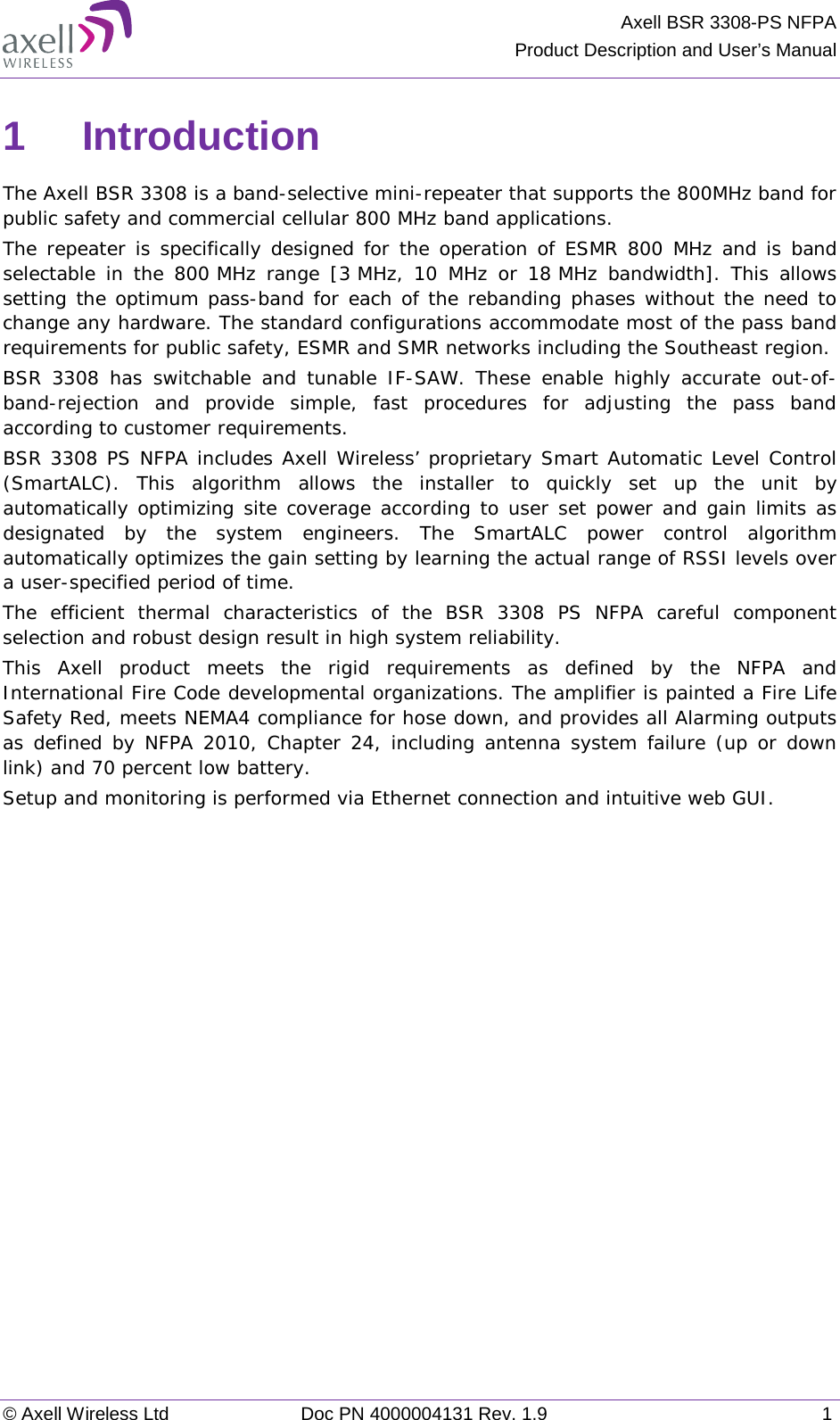  Axell BSR 3308-PS NFPA Product Description and User’s Manual  © Axell Wireless Ltd Doc PN 4000004131 Rev. 1.9  1  1  Introduction  The Axell BSR 3308 is a band-selective mini-repeater that supports the 800MHz band for public safety and commercial cellular 800 MHz band applications.  The repeater is specifically designed for the operation of ESMR 800 MHz and is band selectable in the 800 MHz range [3 MHz, 10 MHz or  18 MHz bandwidth]. This allows setting the optimum pass-band for each of the rebanding phases without the need to change any hardware. The standard configurations accommodate most of the pass band requirements for public safety, ESMR and SMR networks including the Southeast region. BSR 3308 has switchable and tunable IF-SAW. These enable highly accurate out-of-band-rejection  and provide simple, fast procedures for adjusting the pass band according to customer requirements. BSR 3308 PS NFPA includes Axell Wireless’ proprietary Smart Automatic Level Control (SmartALC).  This algorithm allows the installer to quickly set up the unit by automatically optimizing site coverage according to user set power and gain limits as designated by the system engineers. The SmartALC power control algorithm automatically optimizes the gain setting by learning the actual range of RSSI levels over a user-specified period of time.  The efficient thermal characteristics of the BSR 3308 PS NFPA careful component selection and robust design result in high system reliability. This Axell product meets the rigid requirements as defined by the NFPA and International Fire Code developmental organizations. The amplifier is painted a Fire Life Safety Red, meets NEMA4 compliance for hose down, and provides all Alarming outputs as defined by NFPA 2010, Chapter 24, including antenna system failure (up or down link) and 70 percent low battery.  Setup and monitoring is performed via Ethernet connection and intuitive web GUI.   