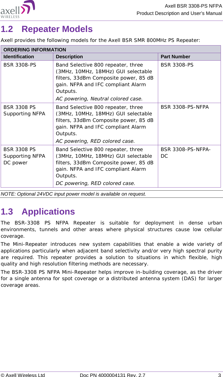 Axell BSR 3308-PS NFPA Product Description and User’s Manual © Axell Wireless Ltd Doc PN 4000004131 Rev. 2.7  3 1.2  Repeater Models  Axell provides the following models for the Axell BSR SMR 800MHz PS Repeater:  ORDERING INFORMATION  Identification Description Part Number BSR 3308-PS Band Selective 800 repeater, three (3MHz, 10MHz, 18MHz) GUI selectable filters, 33dBm Composite power, 85 dB gain. NFPA and IFC compliant Alarm Outputs. AC powering, Neutral colored case. BSR 3308-PS BSR 3308 PS Supporting NFPA Band Selective 800 repeater, three (3MHz, 10MHz, 18MHz) GUI selectable filters, 33dBm Composite power, 85 dB gain. NFPA and IFC compliant Alarm Outputs. AC powering, RED colored case. BSR 3308-PS-NFPA BSR 3308 PS Supporting NFPA  DC power Band Selective 800 repeater, three (3MHz, 10MHz, 18MHz) GUI selectable filters, 33dBm Composite power, 85 dB gain. NFPA and IFC compliant Alarm Outputs. DC powering, RED colored case. BSR 3308-PS-NFPA-DC NOTE: Optional 24VDC input power model is available on request. 1.3  Applications The BSR-3308 PS NFPA Repeater is suitable for deployment in dense urban environments, tunnels and other areas where physical structures cause low cellular coverage.  The Mini-Repeater introduces new system capabilities that enable a wide variety of applications particularly when adjacent band selectivity and/or very high spectral purity are required. This repeater provides a solution to situations in which flexible, high quality and high resolution filtering methods are necessary.  The BSR-3308 PS NFPA Mini-Repeater helps improve in-building coverage, as the driver for a single antenna for spot coverage or a distributed antenna system (DAS) for larger coverage areas.    