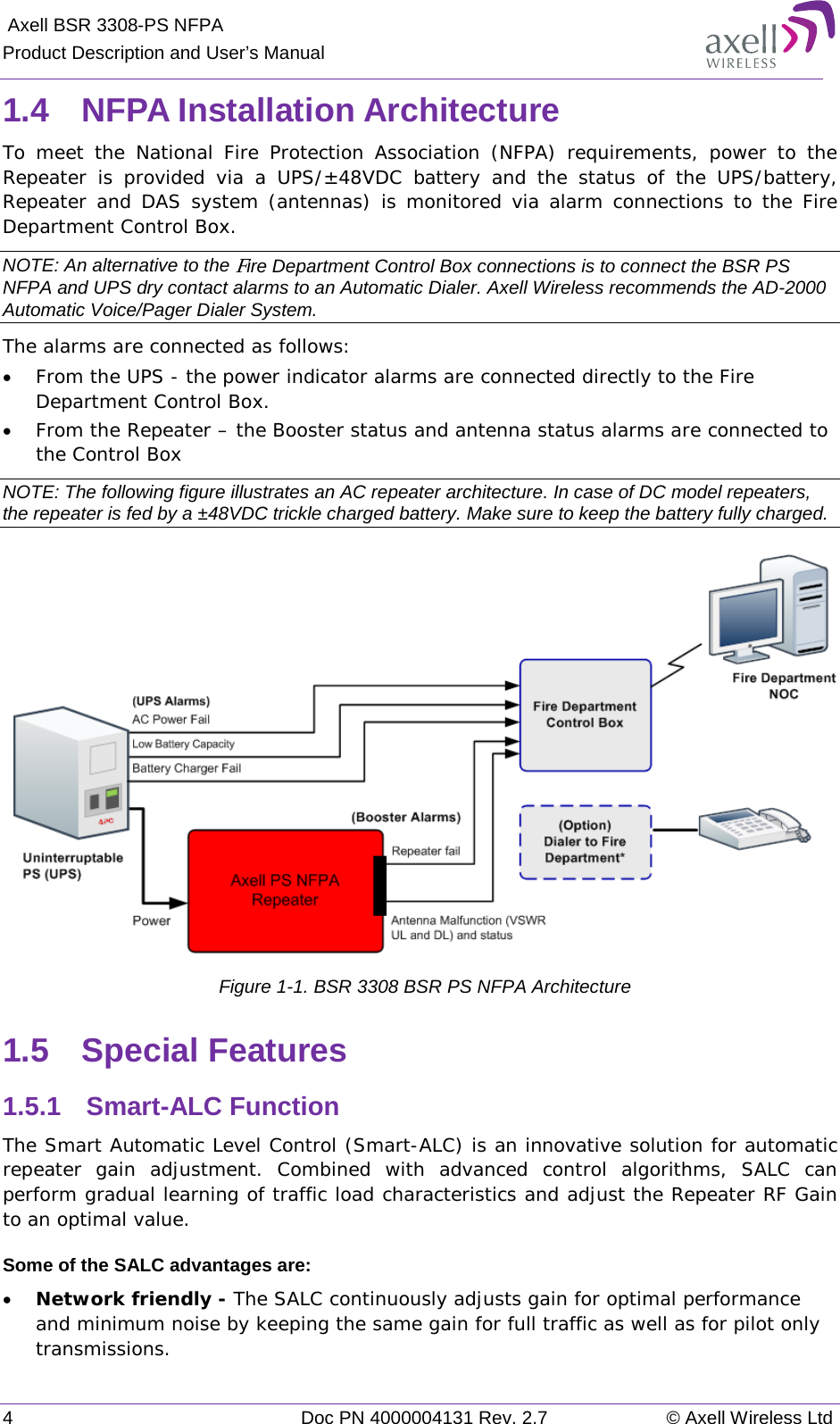  Axell BSR 3308-PS NFPA Product Description and User’s Manual 4  Doc PN 4000004131 Rev. 2.7 © Axell Wireless Ltd  1.4  NFPA Installation Architecture To meet the National Fire Protection Association (NFPA) requirements, power to the Repeater is provided via a UPS/±48VDC battery and the status of the UPS/battery, Repeater and DAS system (antennas) is monitored via alarm connections to the Fire Department Control Box.  NOTE: An alternative to the Fire Department Control Box connections is to connect the BSR PS NFPA and UPS dry contact alarms to an Automatic Dialer. Axell Wireless recommends the AD-2000 Automatic Voice/Pager Dialer System. The alarms are connected as follows: • From the UPS - the power indicator alarms are connected directly to the Fire Department Control Box. • From the Repeater – the Booster status and antenna status alarms are connected to the Control Box NOTE: The following figure illustrates an AC repeater architecture. In case of DC model repeaters, the repeater is fed by a ±48VDC trickle charged battery. Make sure to keep the battery fully charged.  Figure  1-1. BSR 3308 BSR PS NFPA Architecture 1.5  Special Features 1.5.1  Smart-ALC Function The Smart Automatic Level Control (Smart-ALC) is an innovative solution for automatic repeater gain adjustment. Combined with advanced control algorithms, SALC can perform gradual learning of traffic load characteristics and adjust the Repeater RF Gain to an optimal value.  Some of the SALC advantages are:  • Network friendly - The SALC continuously adjusts gain for optimal performance and minimum noise by keeping the same gain for full traffic as well as for pilot only transmissions.  