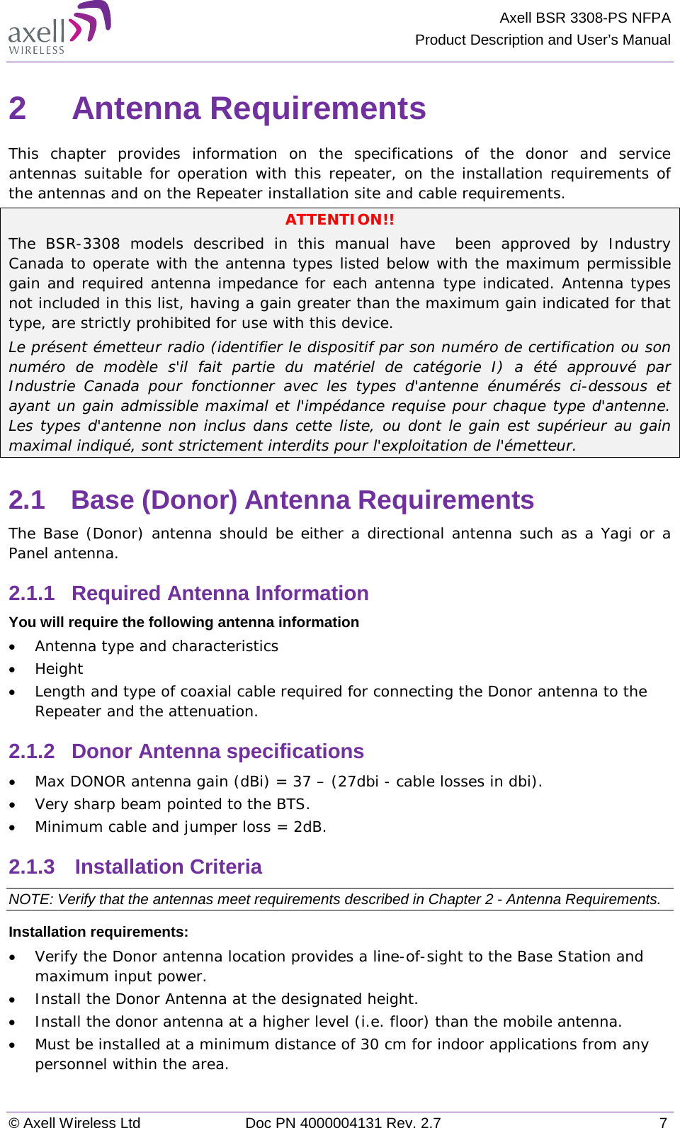 Axell BSR 3308-PS NFPA Product Description and User’s Manual © Axell Wireless Ltd Doc PN 4000004131 Rev. 2.7  7 2  Antenna Requirements  This chapter provides information on the specifications of the donor and service antennas suitable for operation with this repeater, on the installation requirements of the antennas and on the Repeater installation site and cable requirements. ATTENTION!! The  BSR-3308 models described in this manual have  been approved by Industry Canada to operate with the antenna types listed below with the maximum permissible gain and required antenna impedance for each antenna type indicated. Antenna types not included in this list, having a gain greater than the maximum gain indicated for that type, are strictly prohibited for use with this device. Le présent émetteur radio (identifier le dispositif par son numéro de certification ou son numéro de modèle s&apos;il fait partie du matériel de catégorie I) a été approuvé par Industrie Canada pour fonctionner avec les types d&apos;antenne énumérés ci-dessous et ayant un gain admissible maximal et l&apos;impédance requise pour chaque type d&apos;antenne. Les types d&apos;antenne non inclus dans cette liste, ou dont le gain est supérieur au gain maximal indiqué, sont strictement interdits pour l&apos;exploitation de l&apos;émetteur. 2.1  Base (Donor) Antenna Requirements The Base (Donor) antenna should be either a directional antenna such as a Yagi or a Panel antenna. 2.1.1  Required Antenna Information You will require the following antenna information • Antenna type and characteristics • Height • Length and type of coaxial cable required for connecting the Donor antenna to the Repeater and the attenuation. 2.1.2  Donor Antenna specifications • Max DONOR antenna gain (dBi) = 37 – (27dbi - cable losses in dbi). • Very sharp beam pointed to the BTS. • Minimum cable and jumper loss = 2dB. 2.1.3  Installation Criteria  NOTE: Verify that the antennas meet requirements described in Chapter  2 - Antenna Requirements. Installation requirements: • Verify the Donor antenna location provides a line-of-sight to the Base Station and maximum input power. • Install the Donor Antenna at the designated height. • Install the donor antenna at a higher level (i.e. floor) than the mobile antenna. • Must be installed at a minimum distance of 30 cm for indoor applications from any personnel within the area. 