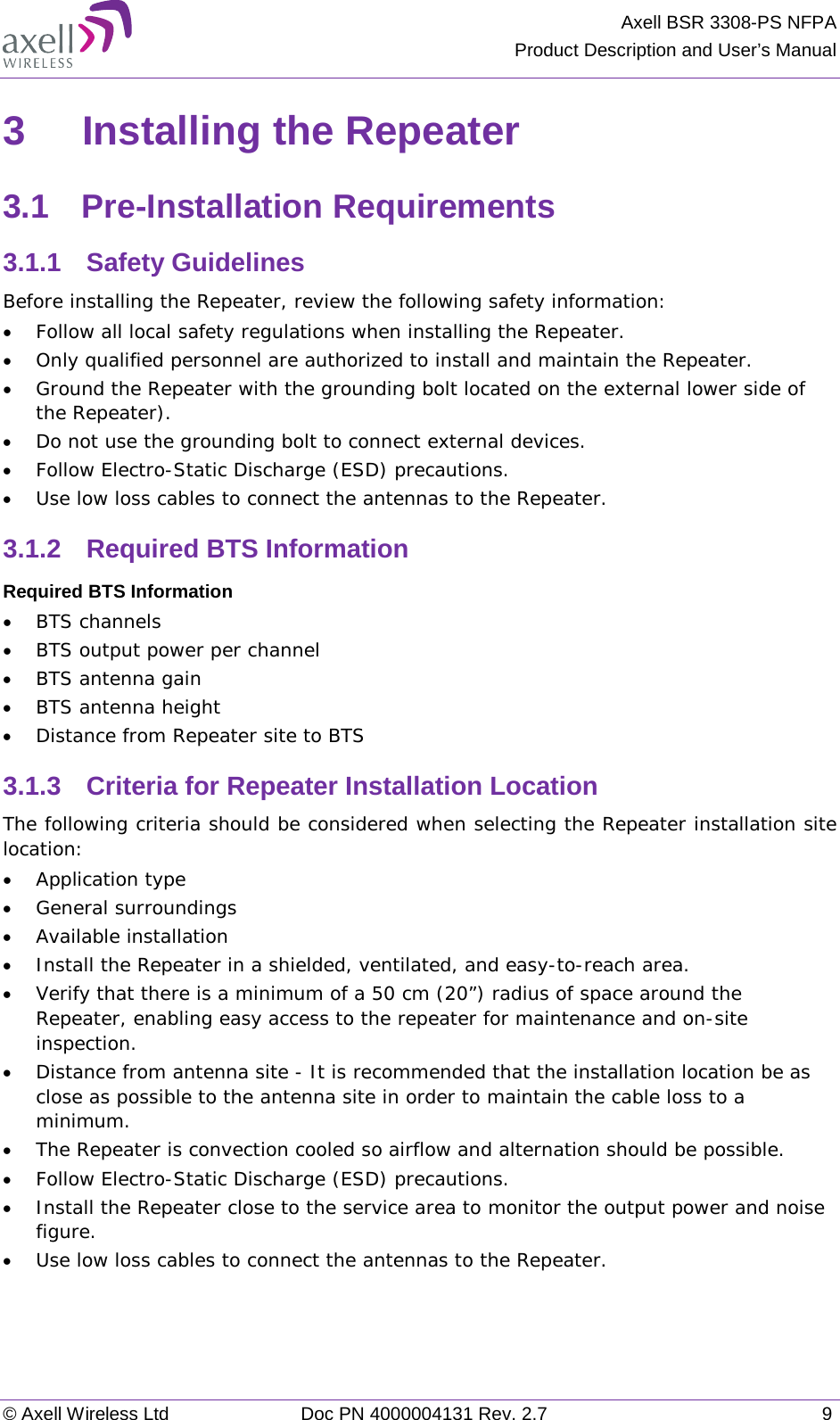 Axell BSR 3308-PS NFPA Product Description and User’s Manual © Axell Wireless Ltd Doc PN 4000004131 Rev. 2.7  9 3  Installing the Repeater 3.1  Pre-Installation Requirements 3.1.1  Safety Guidelines Before installing the Repeater, review the following safety information:  • Follow all local safety regulations when installing the Repeater. • Only qualified personnel are authorized to install and maintain the Repeater. • Ground the Repeater with the grounding bolt located on the external lower side of the Repeater). • Do not use the grounding bolt to connect external devices. • Follow Electro-Static Discharge (ESD) precautions. • Use low loss cables to connect the antennas to the Repeater. 3.1.2  Required BTS Information Required BTS Information • BTS channels • BTS output power per channel • BTS antenna gain • BTS antenna height  • Distance from Repeater site to BTS 3.1.3  Criteria for Repeater Installation Location The following criteria should be considered when selecting the Repeater installation site location: • Application type • General surroundings • Available installation • Install the Repeater in a shielded, ventilated, and easy-to-reach area. • Verify that there is a minimum of a 50 cm (20”) radius of space around the Repeater, enabling easy access to the repeater for maintenance and on-site inspection. • Distance from antenna site - It is recommended that the installation location be as close as possible to the antenna site in order to maintain the cable loss to a minimum. • The Repeater is convection cooled so airflow and alternation should be possible. • Follow Electro-Static Discharge (ESD) precautions. • Install the Repeater close to the service area to monitor the output power and noise figure. • Use low loss cables to connect the antennas to the Repeater.   