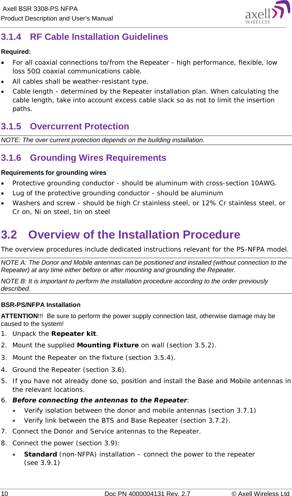  Axell BSR 3308-PS NFPA Product Description and User’s Manual 10 Doc PN 4000004131 Rev. 2.7 © Axell Wireless Ltd  3.1.4  RF Cable Installation Guidelines Required: • For all coaxial connections to/from the Repeater - high performance, flexible, low loss 50Ω coaxial communications cable.  • All cables shall be weather-resistant type.  • Cable length - determined by the Repeater installation plan. When calculating the cable length, take into account excess cable slack so as not to limit the insertion paths. 3.1.5  Overcurrent Protection NOTE: The over current protection depends on the building installation. 3.1.6  Grounding Wires Requirements Requirements for grounding wires • Protective grounding conductor - should be aluminum with cross-section 10AWG.  • Lug of the protective grounding conductor - should be aluminum • Washers and screw - should be high Cr stainless steel, or 12% Cr stainless steel, or Cr on, Ni on steel, tin on steel  3.2  Overview of the Installation Procedure The overview procedures include dedicated instructions relevant for the PS-NFPA model. NOTE A: The Donor and Mobile antennas can be positioned and installed (without connection to the Repeater) at any time either before or after mounting and grounding the Repeater.  NOTE B: It is important to perform the installation procedure according to the order previously described. BSR-PS/NFPA Installation ATTENTION!!!  Be sure to perform the power supply connection last, otherwise damage may be caused to the system! 1.  Unpack the Repeater kit. 2.  Mount the supplied Mounting Fixture on wall (section  3.5.2). 3.  Mount the Repeater on the fixture (section  3.5.4). 4.  Ground the Repeater (section  3.6). 5.  If you have not already done so, position and install the Base and Mobile antennas in the relevant locations.  6.  Before connecting the antennas to the Repeater: • Verify isolation between the donor and mobile antennas (section  3.7.1) • Verify link between the BTS and Base Repeater (section  3.7.2). 7.  Connect the Donor and Service antennas to the Repeater. 8.  Connect the power (section  3.9):  • Standard (non-NFPA) installation – connect the power to the repeater (see  3.9.1) 