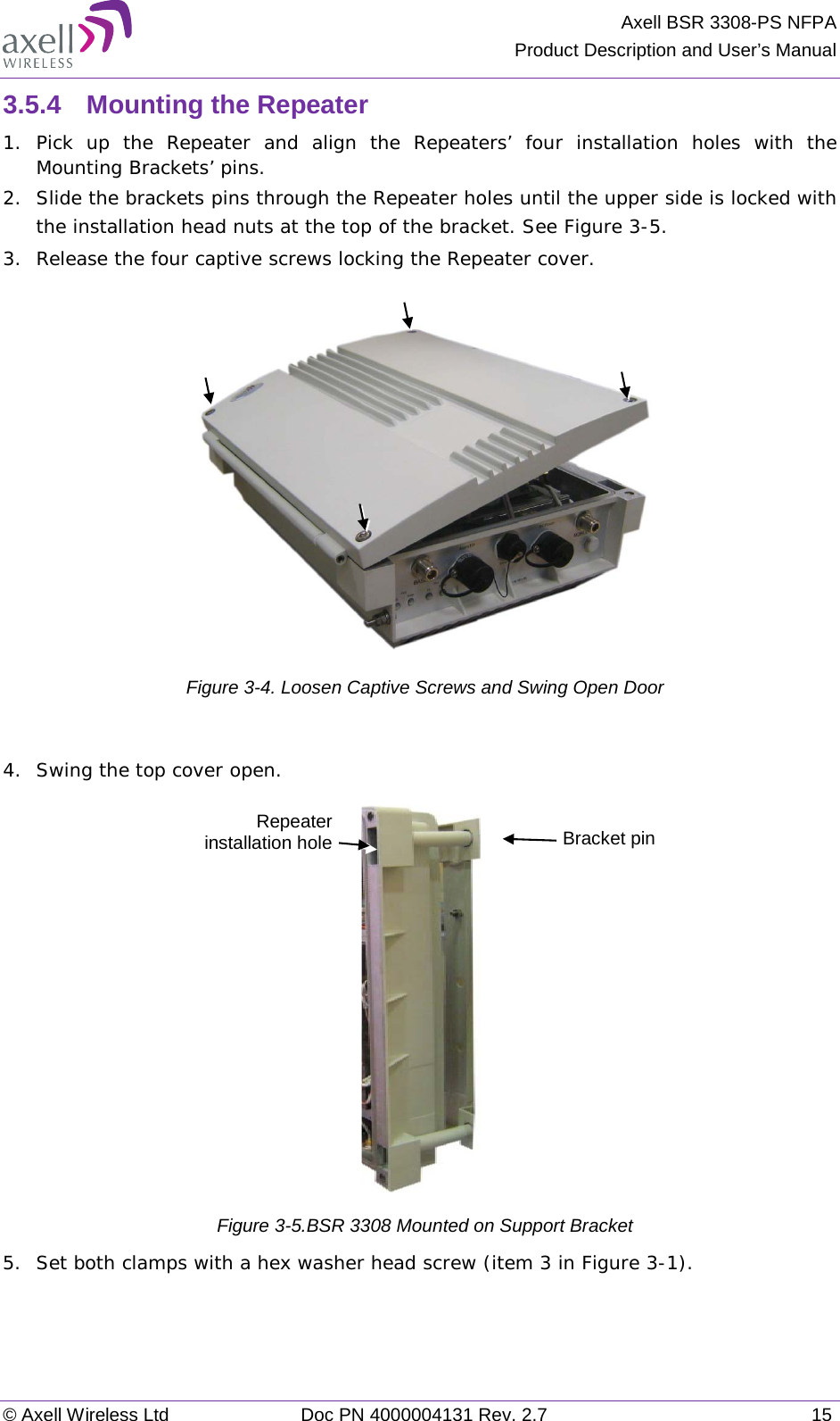 Axell BSR 3308-PS NFPA Product Description and User’s Manual © Axell Wireless Ltd Doc PN 4000004131 Rev. 2.7 15 3.5.4  Mounting the Repeater 1.  Pick up the Repeater and align the Repeaters’ four installation holes with the Mounting Brackets’ pins. 2.  Slide the brackets pins through the Repeater holes until the upper side is locked with the installation head nuts at the top of the bracket. See Figure  3-5. 3.  Release the four captive screws locking the Repeater cover.   Figure  3-4. Loosen Captive Screws and Swing Open Door  4.  Swing the top cover open.  Figure  3-5.BSR 3308 Mounted on Support Bracket 5.  Set both clamps with a hex washer head screw (item 3 in Figure  3-1). Bracket pin Repeater installation hole  