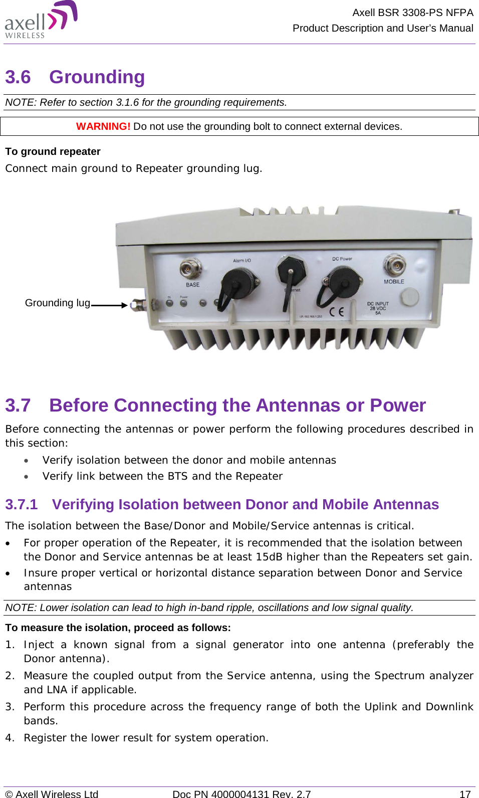 Axell BSR 3308-PS NFPA Product Description and User’s Manual © Axell Wireless Ltd Doc PN 4000004131 Rev. 2.7 17 3.6  Grounding  NOTE: Refer to section  3.1.6 for the grounding requirements. WARNING! Do not use the grounding bolt to connect external devices. To ground repeater Connect main ground to Repeater grounding lug.     3.7  Before Connecting the Antennas or Power Before connecting the antennas or power perform the following procedures described in this section: • Verify isolation between the donor and mobile antennas • Verify link between the BTS and the Repeater 3.7.1  Verifying Isolation between Donor and Mobile Antennas  The isolation between the Base/Donor and Mobile/Service antennas is critical. • For proper operation of the Repeater, it is recommended that the isolation between the Donor and Service antennas be at least 15dB higher than the Repeaters set gain.  • Insure proper vertical or horizontal distance separation between Donor and Service antennas NOTE: Lower isolation can lead to high in-band ripple, oscillations and low signal quality.  To measure the isolation, proceed as follows:  1.  Inject a known signal from a signal generator into one antenna (preferably the Donor antenna).  2.  Measure the coupled output from the Service antenna, using the Spectrum analyzer and LNA if applicable. 3.  Perform this procedure across the frequency range of both the Uplink and Downlink bands.  4.  Register the lower result for system operation. Grounding lug 