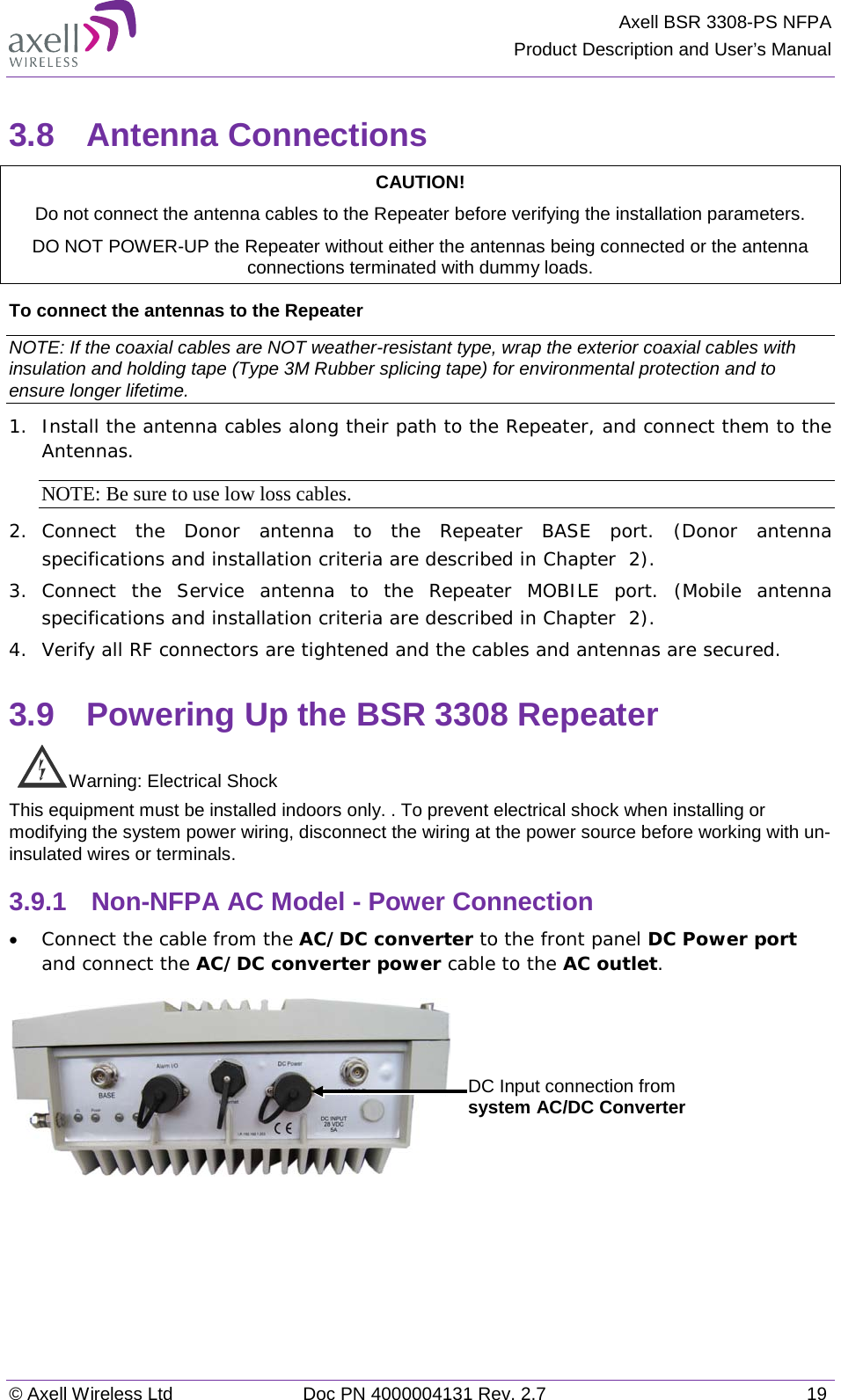 Axell BSR 3308-PS NFPA Product Description and User’s Manual © Axell Wireless Ltd Doc PN 4000004131 Rev. 2.7 19 3.8  Antenna Connections CAUTION! Do not connect the antenna cables to the Repeater before verifying the installation parameters. DO NOT POWER-UP the Repeater without either the antennas being connected or the antenna connections terminated with dummy loads.  To connect the antennas to the Repeater NOTE: If the coaxial cables are NOT weather-resistant type, wrap the exterior coaxial cables with insulation and holding tape (Type 3M Rubber splicing tape) for environmental protection and to ensure longer lifetime. 1.  Install the antenna cables along their path to the Repeater, and connect them to the Antennas. NOTE: Be sure to use low loss cables. 2.  Connect the Donor antenna to the Repeater BASE port. (Donor antenna specifications and installation criteria are described in Chapter   2). 3.  Connect the Service antenna to the Repeater MOBILE port. (Mobile antenna specifications and installation criteria are described in Chapter   2). 4.  Verify all RF connectors are tightened and the cables and antennas are secured. 3.9  Powering Up the BSR 3308 Repeater  Warning: Electrical Shock This equipment must be installed indoors only. . To prevent electrical shock when installing or modifying the system power wiring, disconnect the wiring at the power source before working with un-insulated wires or terminals. 3.9.1  Non-NFPA AC Model - Power Connection • Connect the cable from the AC/DC converter to the front panel DC Power port and connect the AC/DC converter power cable to the AC outlet.      DC Input connection from system AC/DC Converter 