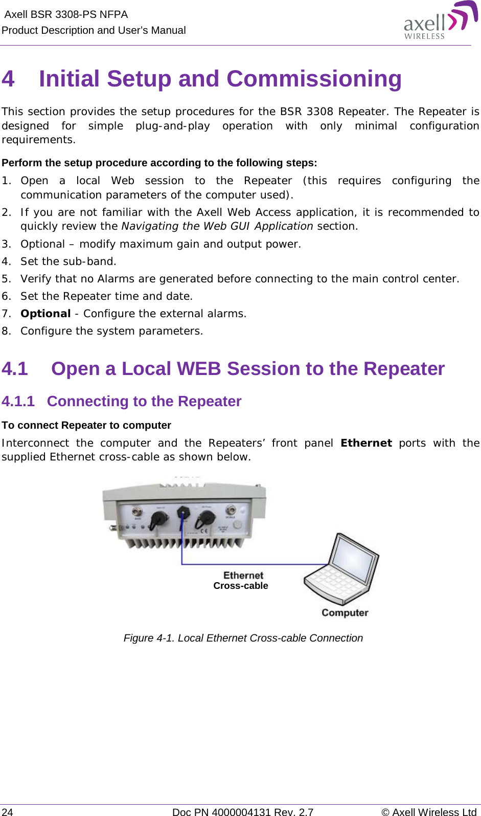  Axell BSR 3308-PS NFPA Product Description and User’s Manual 24 Doc PN 4000004131 Rev. 2.7 © Axell Wireless Ltd  4  Initial Setup and Commissioning This section provides the setup procedures for the BSR 3308 Repeater. The Repeater is designed for simple plug-and-play operation with only minimal configuration requirements.  Perform the setup procedure according to the following steps: 1.  Open a local Web session to the Repeater (this requires configuring the communication parameters of the computer used).  2.  If you are not familiar with the Axell Web Access application, it is recommended to quickly review the Navigating the Web GUI Application section. 3.  Optional – modify maximum gain and output power. 4.  Set the sub-band.  5.  Verify that no Alarms are generated before connecting to the main control center. 6.  Set the Repeater time and date.  7.  Optional - Configure the external alarms. 8.  Configure the system parameters.  4.1  Open a Local WEB Session to the Repeater 4.1.1  Connecting to the Repeater To connect Repeater to computer Interconnect the computer and the Repeaters’ front panel Ethernet ports with the supplied Ethernet cross-cable as shown below.  Figure  4-1. Local Ethernet Cross-cable Connection Cross-cable 