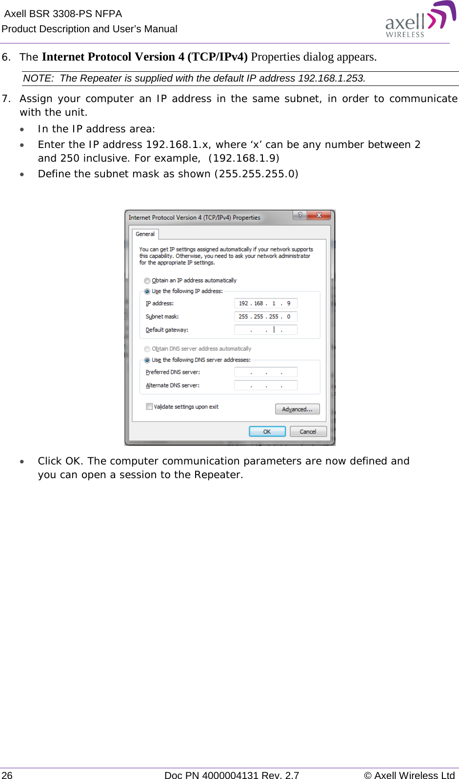  Axell BSR 3308-PS NFPA Product Description and User’s Manual 26 Doc PN 4000004131 Rev. 2.7 © Axell Wireless Ltd  6.  The Internet Protocol Version 4 (TCP/IPv4) Properties dialog appears. NOTE:  The Repeater is supplied with the default IP address 192.168.1.253. 7.  Assign your computer an IP address in the same subnet, in order to communicate with the unit.  • In the IP address area: • Enter the IP address 192.168.1.x, where ‘x’ can be any number between 2 and 250 inclusive. For example,  (192.168.1.9)  • Define the subnet mask as shown (255.255.255.0)   • Click OK. The computer communication parameters are now defined and you can open a session to the Repeater. 