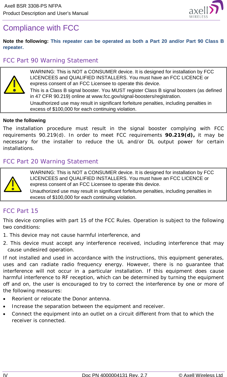  Axell BSR 3308-PS NFPA Product Description and User’s Manual IV Doc PN 4000004131 Rev. 2.7 © Axell Wireless Ltd  Compliance with FCC Note the following: This repeater can be operated as both a Part 20 and/or Part 90 Class B repeater. FCC Part 90 Warning Statement   WARNING: This is NOT a CONSUMER device. It is designed for installation by FCC LICENCEES and QUALIFIED INSTALLERS. You must have an FCC LICENCE or express consent of an FCC Licensee to operate this device.  This is a Class B signal booster. You MUST register Class B signal boosters (as defined in 47 CFR 90.219) online at www.fcc.gov/signal-boosters/registration.  Unauthorized use may result in significant forfeiture penalties, including penalties in excess of $100,000 for each continuing violation. Note the following The installation procedure must result in the signal booster complying with FCC requirements 90.219(d). In order to meet FCC requirements 90.219(d), it may be necessary for the installer to reduce the UL and/or DL output power for certain installations. FCC Part 20 Warning Statement   WARNING: This is NOT a CONSUMER device. It is designed for installation by FCC LICENCEES and QUALIFIED INSTALLERS. You must have an FCC LICENCE or express consent of an FCC Licensee to operate this device.  Unauthorized use may result in significant forfeiture penalties, including penalties in excess of $100,000 for each continuing violation. FCC Part 15 This device complies with part 15 of the FCC Rules. Operation is subject to the following two conditions:  1. This device may not cause harmful interference, and   2. This device must accept any interference received, including interference that may cause undesired operation.  If not installed and used in accordance with the instructions, this equipment generates, uses and can radiate radio frequency energy. However, there is no guarantee that interference will not occur in a particular installation. If this equipment does cause harmful interference to RF reception, which can be determined by turning the equipment off and on, the user is encouraged to try to correct the interference by one or more of the following measures: • Reorient or relocate the Donor antenna. • Increase the separation between the equipment and receiver. • Connect the equipment into an outlet on a circuit different from that to which the receiver is connected.   