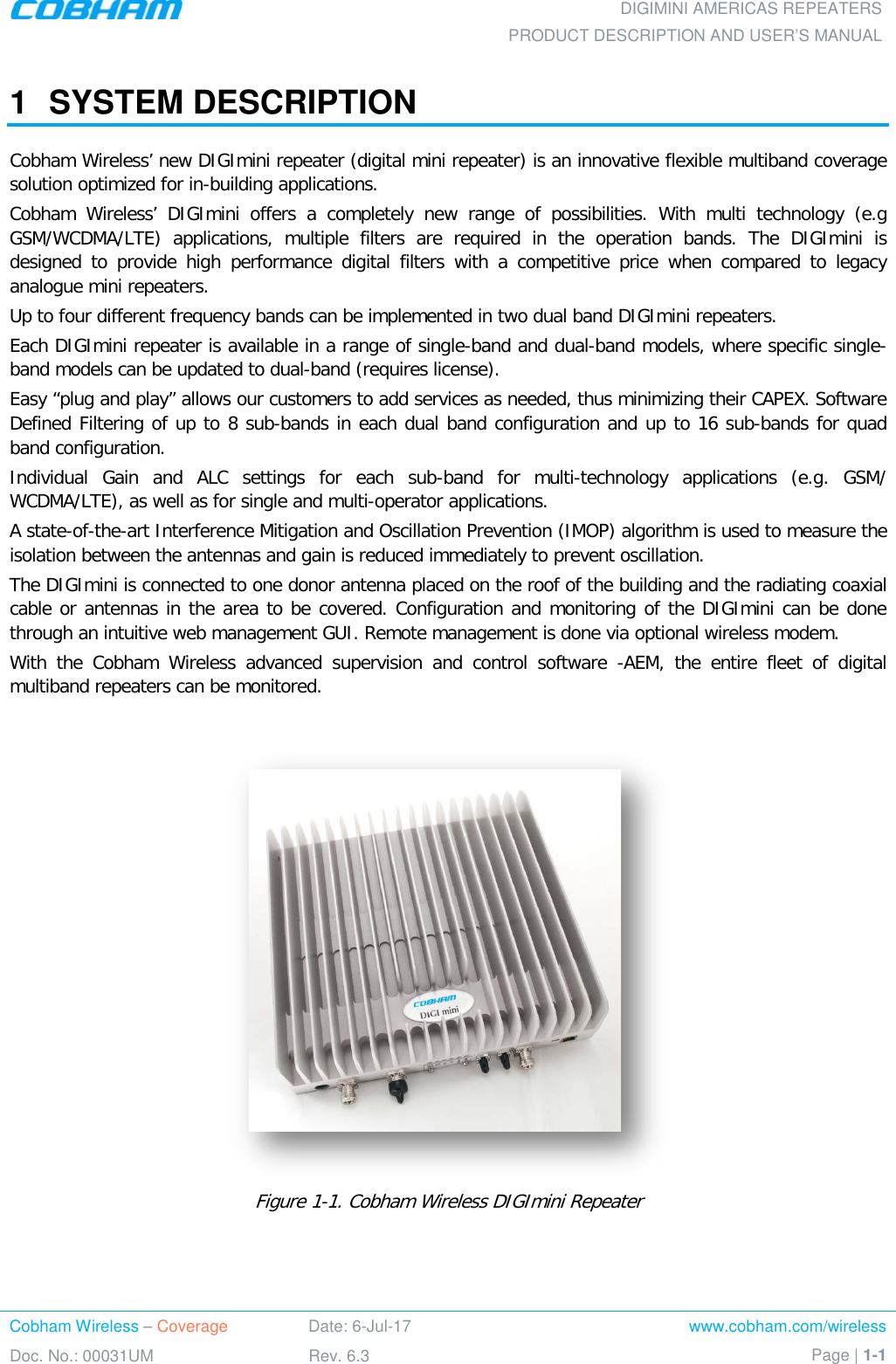 DIGIMINI AMERICAS REPEATERS PRODUCT DESCRIPTION AND USER’S MANUAL Cobham Wireless – Coverage Date: 6-Jul-17 www.cobham.com/wireless Doc. No.: 00031UM Rev. 6.3 Page | 1-1  1  SYSTEM DESCRIPTION Cobham Wireless’ new DIGImini repeater (digital mini repeater) is an innovative flexible multiband coverage solution optimized for in-building applications. Cobham Wireless’ DIGImini offers a completely new range of possibilities. With multi technology (e.g GSM/WCDMA/LTE) applications, multiple filters are required in the operation bands. The DIGImini is designed to provide high performance digital filters with a competitive price when compared to legacy analogue mini repeaters. Up to four different frequency bands can be implemented in two dual band DIGImini repeaters.  Each DIGImini repeater is available in a range of single-band and dual-band models, where specific single-band models can be updated to dual-band (requires license). Easy “plug and play” allows our customers to add services as needed, thus minimizing their CAPEX. Software Defined Filtering of up to 8 sub-bands in each dual band configuration and up to 16 sub-bands for quad band configuration. Individual Gain and ALC settings for each sub-band for multi-technology applications (e.g.  GSM/ WCDMA/LTE), as well as for single and multi-operator applications.  A state-of-the-art Interference Mitigation and Oscillation Prevention (IMOP) algorithm is used to measure the isolation between the antennas and gain is reduced immediately to prevent oscillation. The DIGImini is connected to one donor antenna placed on the roof of the building and the radiating coaxial cable or antennas in the area to be covered. Configuration and monitoring of the DIGImini can be done through an intuitive web management GUI. Remote management is done via optional wireless modem. With the Cobham Wireless advanced supervision and control software  -AEM, the entire fleet of digital multiband repeaters can be monitored.     Figure  1-1. Cobham Wireless DIGImini Repeater 