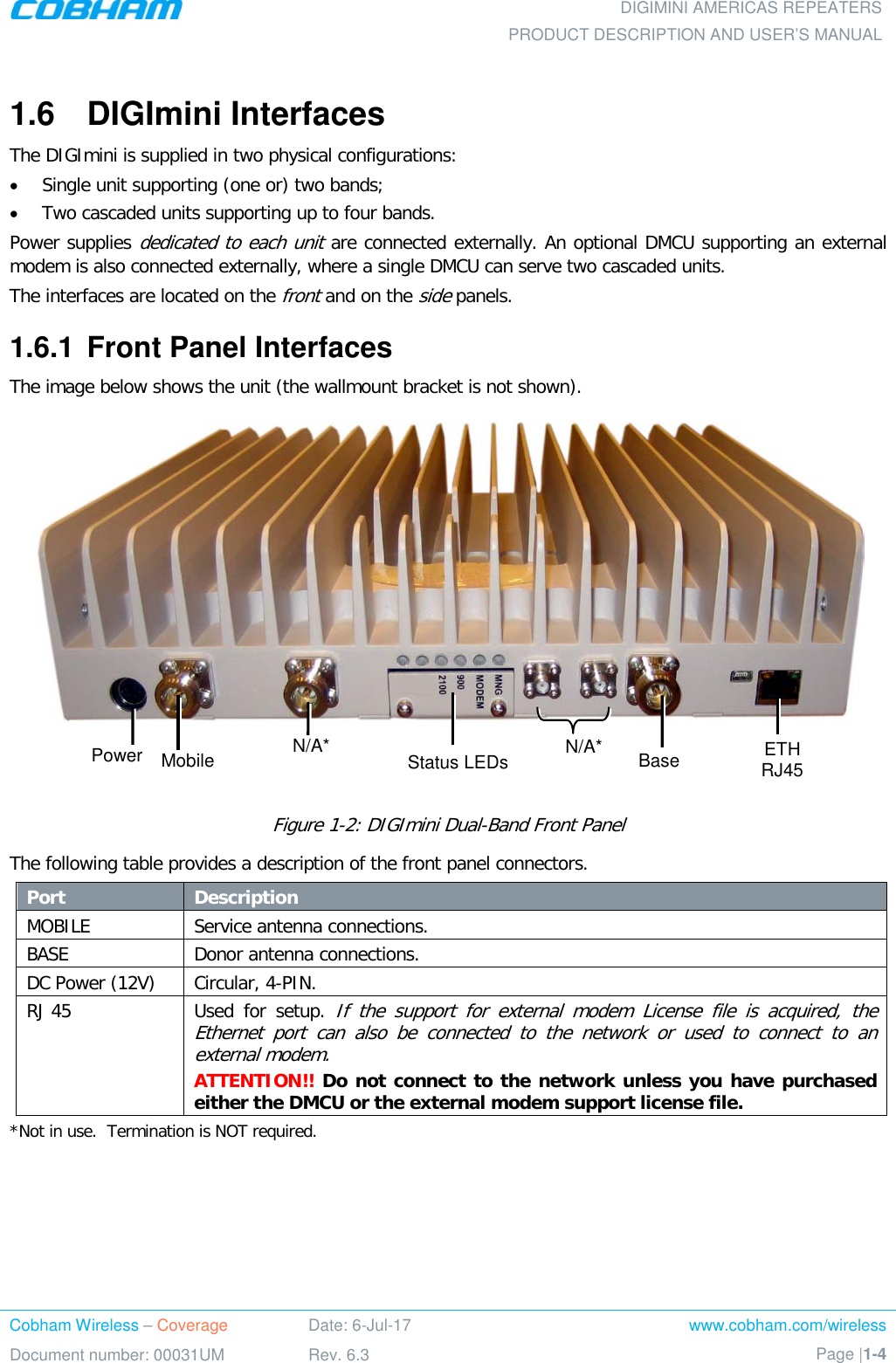 DIGIMINI AMERICAS REPEATERS PRODUCT DESCRIPTION AND USER’S MANUAL Cobham Wireless – Coverage Date: 6-Jul-17 www.cobham.com/wireless Document number: 00031UM Rev. 6.3 Page |1-4  1.6  DIGImini Interfaces The DIGImini is supplied in two physical configurations:  • Single unit supporting (one or) two bands;  • Two cascaded units supporting up to four bands.  Power supplies dedicated to each unit are connected externally. An optional DMCU supporting an external modem is also connected externally, where a single DMCU can serve two cascaded units.  The interfaces are located on the front and on the side panels. 1.6.1  Front Panel Interfaces The image below shows the unit (the wallmount bracket is not shown).     Figure  1-2: DIGImini Dual-Band Front Panel  The following table provides a description of the front panel connectors. Port Description  MOBILE Service antenna connections.  BASE  Donor antenna connections.  DC Power (12V) Circular, 4-PIN.  RJ 45  Used for setup. If the support for external modem License file is acquired, the Ethernet port can also be connected to the network or used to connect to an external modem. ATTENTION!! Do not connect to the network unless you have purchased either the DMCU or the external modem support license file. *Not in use.  Termination is NOT required. Status LEDs N/A* Power Mobile N/A* Base ETH RJ45 
