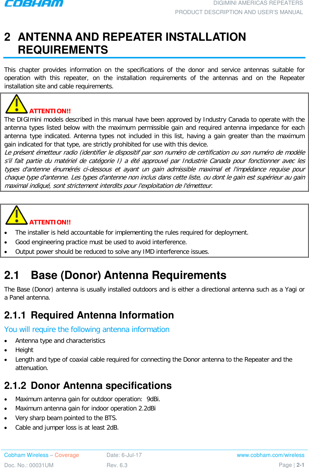 DIGIMINI AMERICAS REPEATERS PRODUCT DESCRIPTION AND USER’S MANUAL Cobham Wireless – Coverage Date: 6-Jul-17 www.cobham.com/wireless Doc. No.: 00031UM Rev. 6.3 Page | 2-1  2  ANTENNA AND REPEATER INSTALLATION REQUIREMENTS This chapter provides information on the specifications of the donor and service antennas suitable for operation with this repeater, on the installation requirements of the antennas and on the Repeater installation site and cable requirements.  ATTENTION!! The DIGImini models described in this manual have been approved by Industry Canada to operate with the antenna types listed below with the maximum permissible gain and required antenna impedance for each antenna type indicated. Antenna types not included in this list, having a gain greater than the maximum gain indicated for that type, are strictly prohibited for use with this device. Le présent émetteur radio (identifier le dispositif par son numéro de certification ou son numéro de modèle s&apos;il fait partie du matériel de catégorie I) a été approuvé par Industrie Canada pour fonctionner avec les types d&apos;antenne énumérés ci-dessous et ayant un gain admissible maximal et l&apos;impédance requise pour chaque type d&apos;antenne. Les types d&apos;antenne non inclus dans cette liste, ou dont le gain est supérieur au gain maximal indiqué, sont strictement interdits pour l&apos;exploitation de l&apos;émetteur.   ATTENTION!! • The installer is held accountable for implementing the rules required for deployment. • Good engineering practice must be used to avoid interference. • Output power should be reduced to solve any IMD interference issues. 2.1  Base (Donor) Antenna Requirements The Base (Donor) antenna is usually installed outdoors and is either a directional antenna such as a Yagi or a Panel antenna. 2.1.1  Required Antenna Information You will require the following antenna information • Antenna type and characteristics • Height • Length and type of coaxial cable required for connecting the Donor antenna to the Repeater and the attenuation. 2.1.2  Donor Antenna specifications • Maximum antenna gain for outdoor operation:  9dBi.   • Maximum antenna gain for indoor operation 2.2dBi • Very sharp beam pointed to the BTS. • Cable and jumper loss is at least 2dB.   