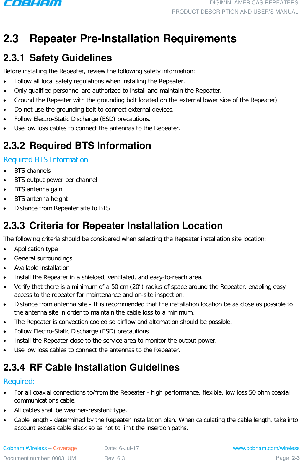  DIGIMINI AMERICAS REPEATERS PRODUCT DESCRIPTION AND USER’S MANUAL Cobham Wireless – Coverage Date: 6-Jul-17 www.cobham.com/wireless Document number: 00031UM Rev. 6.3 Page |2-3  2.3  Repeater Pre-Installation Requirements 2.3.1  Safety Guidelines Before installing the Repeater, review the following safety information:  • Follow all local safety regulations when installing the Repeater. • Only qualified personnel are authorized to install and maintain the Repeater. • Ground the Repeater with the grounding bolt located on the external lower side of the Repeater). • Do not use the grounding bolt to connect external devices. • Follow Electro-Static Discharge (ESD) precautions. • Use low loss cables to connect the antennas to the Repeater. 2.3.2  Required BTS Information Required BTS Information • BTS channels • BTS output power per channel • BTS antenna gain • BTS antenna height  • Distance from Repeater site to BTS 2.3.3  Criteria for Repeater Installation Location The following criteria should be considered when selecting the Repeater installation site location: • Application type • General surroundings • Available installation • Install the Repeater in a shielded, ventilated, and easy-to-reach area. • Verify that there is a minimum of a 50 cm (20”) radius of space around the Repeater, enabling easy access to the repeater for maintenance and on-site inspection. • Distance from antenna site - It is recommended that the installation location be as close as possible to the antenna site in order to maintain the cable loss to a minimum. • The Repeater is convection cooled so airflow and alternation should be possible. • Follow Electro-Static Discharge (ESD) precautions. • Install the Repeater close to the service area to monitor the output power. • Use low loss cables to connect the antennas to the Repeater. 2.3.4  RF Cable Installation Guidelines Required: • For all coaxial connections to/from the Repeater - high performance, flexible, low loss 50 ohm coaxial communications cable.  • All cables shall be weather-resistant type.  • Cable length - determined by the Repeater installation plan. When calculating the cable length, take into account excess cable slack so as not to limit the insertion paths.  