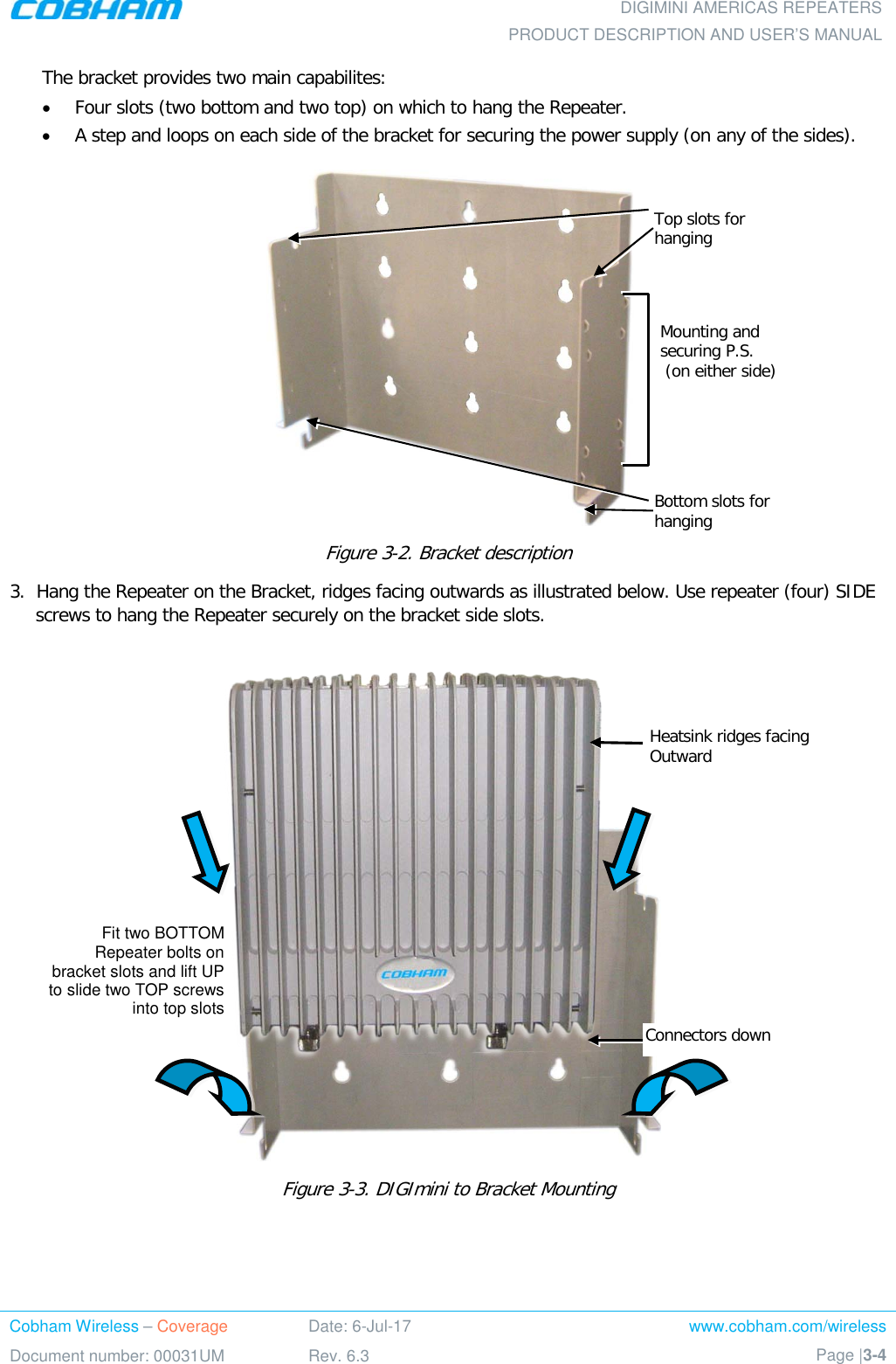  DIGIMINI AMERICAS REPEATERS PRODUCT DESCRIPTION AND USER’S MANUAL Cobham Wireless – Coverage Date: 6-Jul-17 www.cobham.com/wireless Document number: 00031UM Rev. 6.3 Page |3-4  The bracket provides two main capabilites:  • Four slots (two bottom and two top) on which to hang the Repeater. • A step and loops on each side of the bracket for securing the power supply (on any of the sides).  Figure  3-2. Bracket description 3.  Hang the Repeater on the Bracket, ridges facing outwards as illustrated below. Use repeater (four) SIDE screws to hang the Repeater securely on the bracket side slots.        Figure  3-3. DIGImini to Bracket Mounting   Connectors down Top slots for hanging  Bottom slots for hanging Mounting and securing P.S.  (on either side)  Heatsink ridges facing Outward  Fit two BOTTOM Repeater bolts on bracket slots and lift UP to slide two TOP screws into top slots 