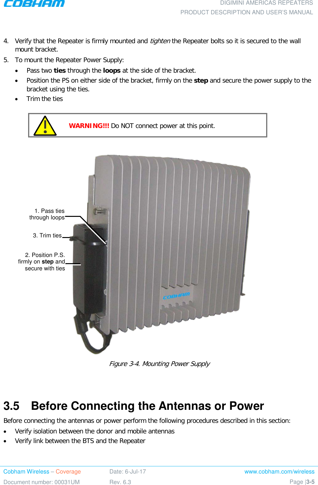  DIGIMINI AMERICAS REPEATERS PRODUCT DESCRIPTION AND USER’S MANUAL Cobham Wireless – Coverage Date: 6-Jul-17 www.cobham.com/wireless Document number: 00031UM Rev. 6.3 Page |3-5           4.  Verify that the Repeater is firmly mounted and tighten the Repeater bolts so it is secured to the wall mount bracket. 5.  To mount the Repeater Power Supply: • Pass two ties through the loops at the side of the bracket. • Position the PS on either side of the bracket, firmly on the step and secure the power supply to the bracket using the ties. • Trim the ties   WARNING!!! Do NOT connect power at this point.   Figure  3-4. Mounting Power Supply   3.5  Before Connecting the Antennas or Power Before connecting the antennas or power perform the following procedures described in this section: • Verify isolation between the donor and mobile antennas • Verify link between the BTS and the Repeater 1. Pass ties  through loops 2. Position P.S. firmly on step and secure with ties 3. Trim ties 
