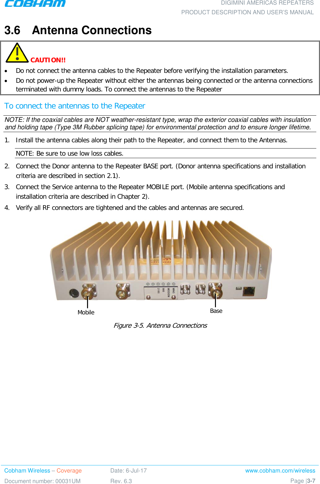  DIGIMINI AMERICAS REPEATERS PRODUCT DESCRIPTION AND USER’S MANUAL Cobham Wireless – Coverage Date: 6-Jul-17 www.cobham.com/wireless Document number: 00031UM Rev. 6.3 Page |3-7  3.6  Antenna Connections   CAUTION!!  • Do not connect the antenna cables to the Repeater before verifying the installation parameters. • Do not power-up the Repeater without either the antennas being connected or the antenna connections terminated with dummy loads. To connect the antennas to the Repeater To connect the antennas to the Repeater NOTE: If the coaxial cables are NOT weather-resistant type, wrap the exterior coaxial cables with insulation and holding tape (Type 3M Rubber splicing tape) for environmental protection and to ensure longer lifetime. 1.  Install the antenna cables along their path to the Repeater, and connect them to the Antennas. NOTE: Be sure to use low loss cables. 2.  Connect the Donor antenna to the Repeater BASE port. (Donor antenna specifications and installation criteria are described in section  2.1). 3.  Connect the Service antenna to the Repeater MOBILE port. (Mobile antenna specifications and installation criteria are described in Chapter  2). 4.  Verify all RF connectors are tightened and the cables and antennas are secured.   Figure  3-5. Antenna Connections    Mobile Base 