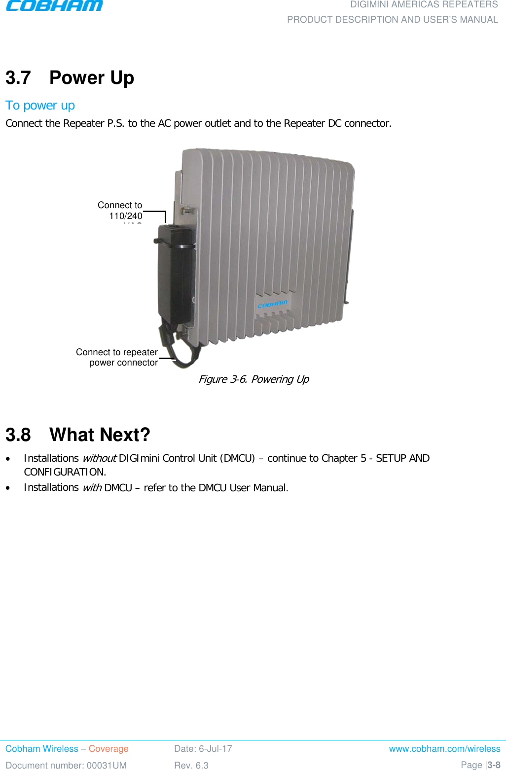  DIGIMINI AMERICAS REPEATERS PRODUCT DESCRIPTION AND USER’S MANUAL Cobham Wireless – Coverage Date: 6-Jul-17 www.cobham.com/wireless Document number: 00031UM Rev. 6.3 Page |3-8   3.7  Power Up To power up Connect the Repeater P.S. to the AC power outlet and to the Repeater DC connector.    Figure  3-6. Powering Up  3.8  What Next? • Installations without DIGImini Control Unit (DMCU) – continue to Chapter  5 - SETUP AND CONFIGURATION. • Installations with DMCU – refer to the DMCU User Manual. Connect to 110/240 VAC  Connect to repeater power connector 