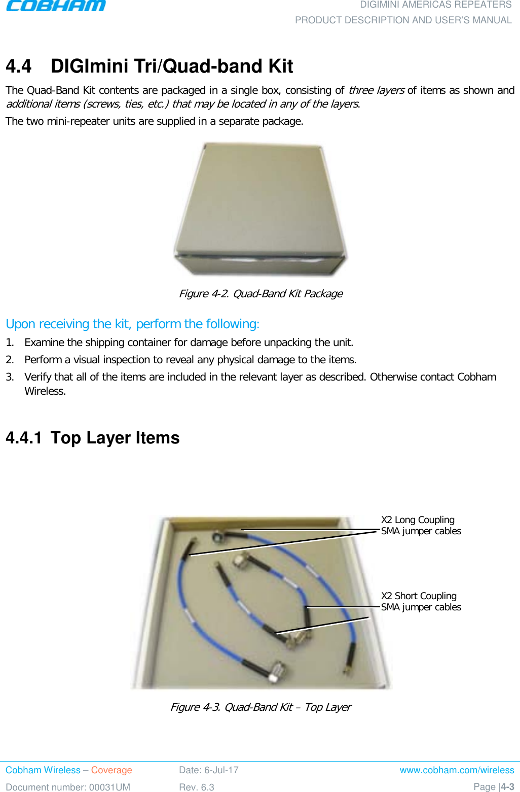  DIGIMINI AMERICAS REPEATERS PRODUCT DESCRIPTION AND USER’S MANUAL Cobham Wireless – Coverage Date: 6-Jul-17 www.cobham.com/wireless Document number: 00031UM Rev. 6.3 Page |4-3  4.4  DIGImini Tri/Quad-band Kit  The Quad-Band Kit contents are packaged in a single box, consisting of three layers of items as shown and additional items (screws, ties, etc.) that may be located in any of the layers. The two mini-repeater units are supplied in a separate package.  Figure  4-2. Quad-Band Kit Package Upon receiving the kit, perform the following:  1.  Examine the shipping container for damage before unpacking the unit. 2.  Perform a visual inspection to reveal any physical damage to the items.   3.  Verify that all of the items are included in the relevant layer as described. Otherwise contact Cobham Wireless.   4.4.1  Top Layer Items     Figure  4-3. Quad-Band Kit – Top Layer    X2 Long Coupling SMA jumper cables X2 Short Coupling SMA jumper cables 