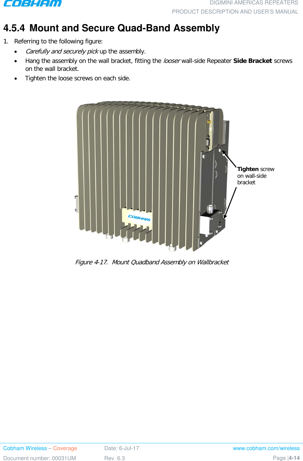  DIGIMINI AMERICAS REPEATERS PRODUCT DESCRIPTION AND USER’S MANUAL Cobham Wireless – Coverage Date: 6-Jul-17 www.cobham.com/wireless Document number: 00031UM Rev. 6.3 Page |4-14  4.5.4  Mount and Secure Quad-Band Assembly 1.  Referring to the following figure: • Carefully and securely pick up the assembly. • Hang the assembly on the wall bracket, fitting the looser wall-side Repeater Side Bracket screws on the wall bracket. • Tighten the loose screws on each side.    Figure  4-17.  Mount Quadband Assembly on Wallbracket Tighten screw on wall-side bracket 