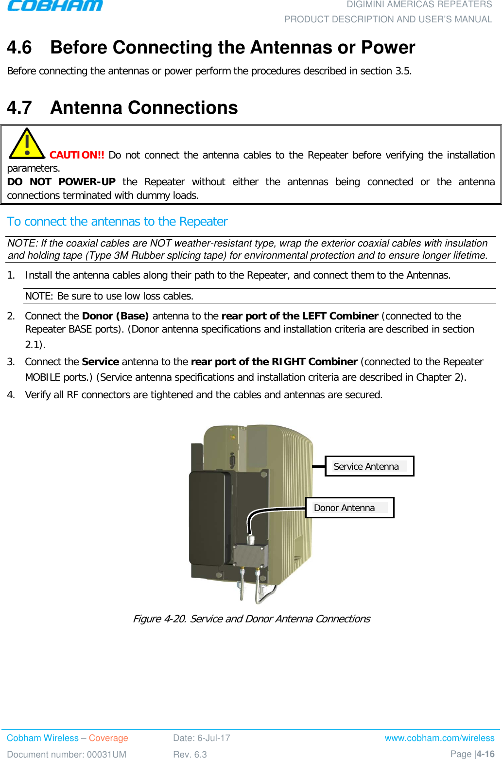  DIGIMINI AMERICAS REPEATERS PRODUCT DESCRIPTION AND USER’S MANUAL Cobham Wireless – Coverage Date: 6-Jul-17 www.cobham.com/wireless Document number: 00031UM Rev. 6.3 Page |4-16  4.6  Before Connecting the Antennas or Power Before connecting the antennas or power perform the procedures described in section  3.5. 4.7  Antenna Connections   CAUTION!! Do not connect the antenna cables to the Repeater before verifying the installation parameters. DO NOT POWER-UP the Repeater without either the antennas being connected or the antenna connections terminated with dummy loads. To connect the antennas to the Repeater NOTE: If the coaxial cables are NOT weather-resistant type, wrap the exterior coaxial cables with insulation and holding tape (Type 3M Rubber splicing tape) for environmental protection and to ensure longer lifetime. 1.  Install the antenna cables along their path to the Repeater, and connect them to the Antennas. NOTE: Be sure to use low loss cables. 2.  Connect the Donor (Base) antenna to the rear port of the LEFT Combiner (connected to the Repeater BASE ports). (Donor antenna specifications and installation criteria are described in section  2.1). 3.  Connect the Service antenna to the rear port of the RIGHT Combiner (connected to the Repeater MOBILE ports.) (Service antenna specifications and installation criteria are described in Chapter  2). 4.  Verify all RF connectors are tightened and the cables and antennas are secured.   Figure  4-20. Service and Donor Antenna Connections  Donor Antenna Service Antenna 