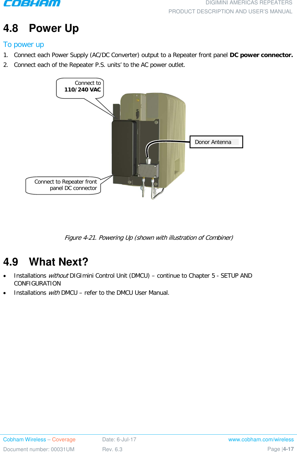  DIGIMINI AMERICAS REPEATERS PRODUCT DESCRIPTION AND USER’S MANUAL Cobham Wireless – Coverage Date: 6-Jul-17 www.cobham.com/wireless Document number: 00031UM Rev. 6.3 Page |4-17  4.8  Power Up To power up 1.  Connect each Power Supply (AC/DC Converter) output to a Repeater front panel DC power connector. 2.  Connect each of the Repeater P.S. units’ to the AC power outlet.        Figure  4-21. Powering Up (shown with illustration of Combiner) 4.9  What Next? • Installations without DIGImini Control Unit (DMCU) – continue to Chapter  5 - SETUP AND CONFIGURATION • Installations with DMCU – refer to the DMCU User Manual. Connect to 110/240 VAC Donor Antenna Connect to Repeater front panel DC connector 