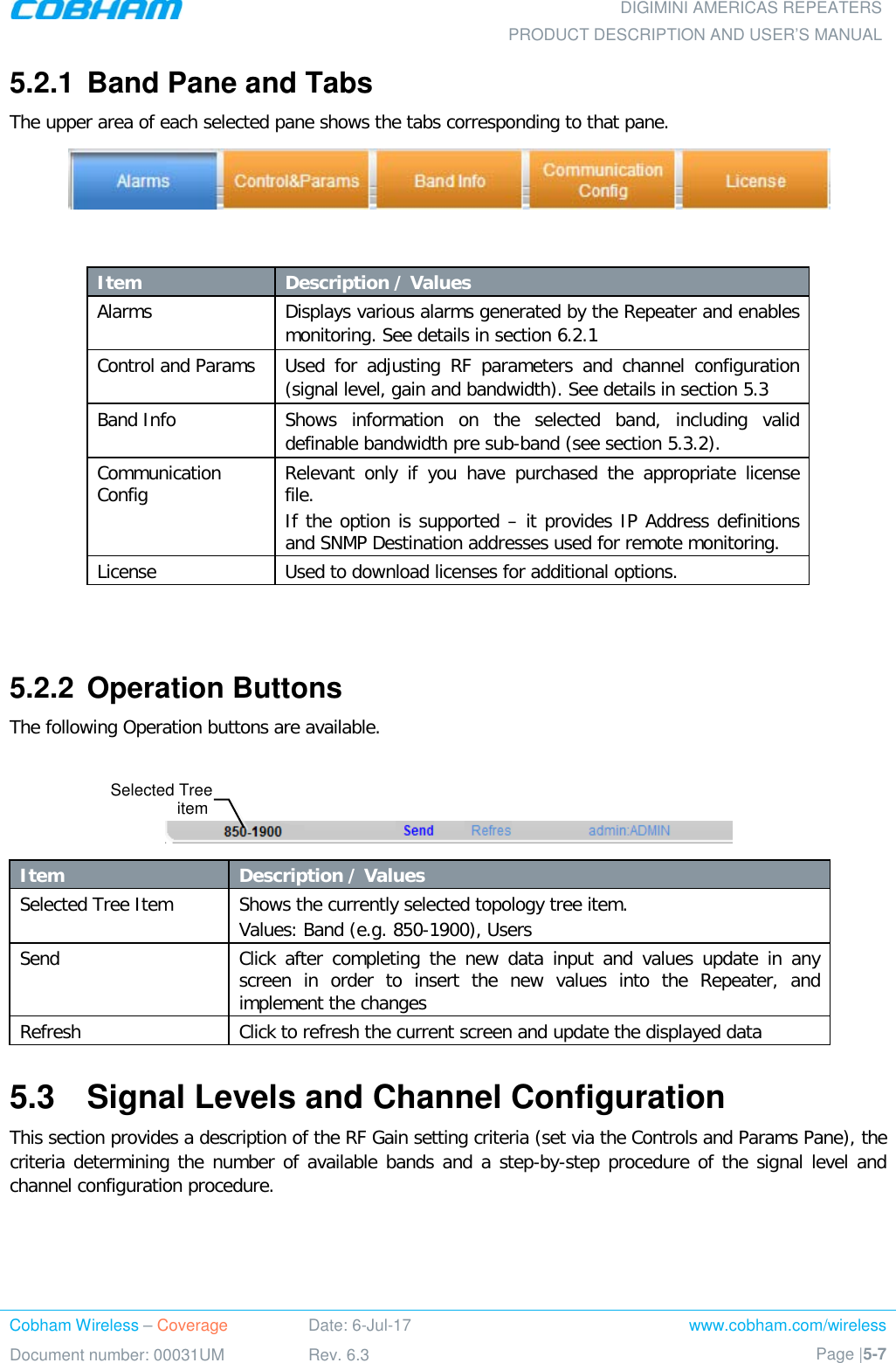  DIGIMINI AMERICAS REPEATERS PRODUCT DESCRIPTION AND USER’S MANUAL Cobham Wireless – Coverage Date: 6-Jul-17 www.cobham.com/wireless Document number: 00031UM Rev. 6.3 Page |5-7  5.2.1  Band Pane and Tabs  The upper area of each selected pane shows the tabs corresponding to that pane.     Item Description / Values Alarms Displays various alarms generated by the Repeater and enables monitoring. See details in section  6.2.1 Control and Params  Used for adjusting RF parameters and channel configuration (signal level, gain and bandwidth). See details in section  5.3 Band Info Shows information on the selected band, including valid definable bandwidth pre sub-band (see section  5.3.2). Communication Config Relevant only if you have purchased the appropriate license file. If the option is supported – it provides IP Address definitions and SNMP Destination addresses used for remote monitoring. License Used to download licenses for additional options.   5.2.2  Operation Buttons The following Operation buttons are available.    Item Description / Values Selected Tree Item Shows the currently selected topology tree item. Values: Band (e.g. 850-1900), Users Send Click after completing the new data input and values update in any screen in order to insert the new values into the Repeater, and implement the changes Refresh  Click to refresh the current screen and update the displayed data  5.3  Signal Levels and Channel Configuration This section provides a description of the RF Gain setting criteria (set via the Controls and Params Pane), the criteria determining the number of available bands and a step-by-step procedure of the signal level and channel configuration procedure. Selected Tree item  