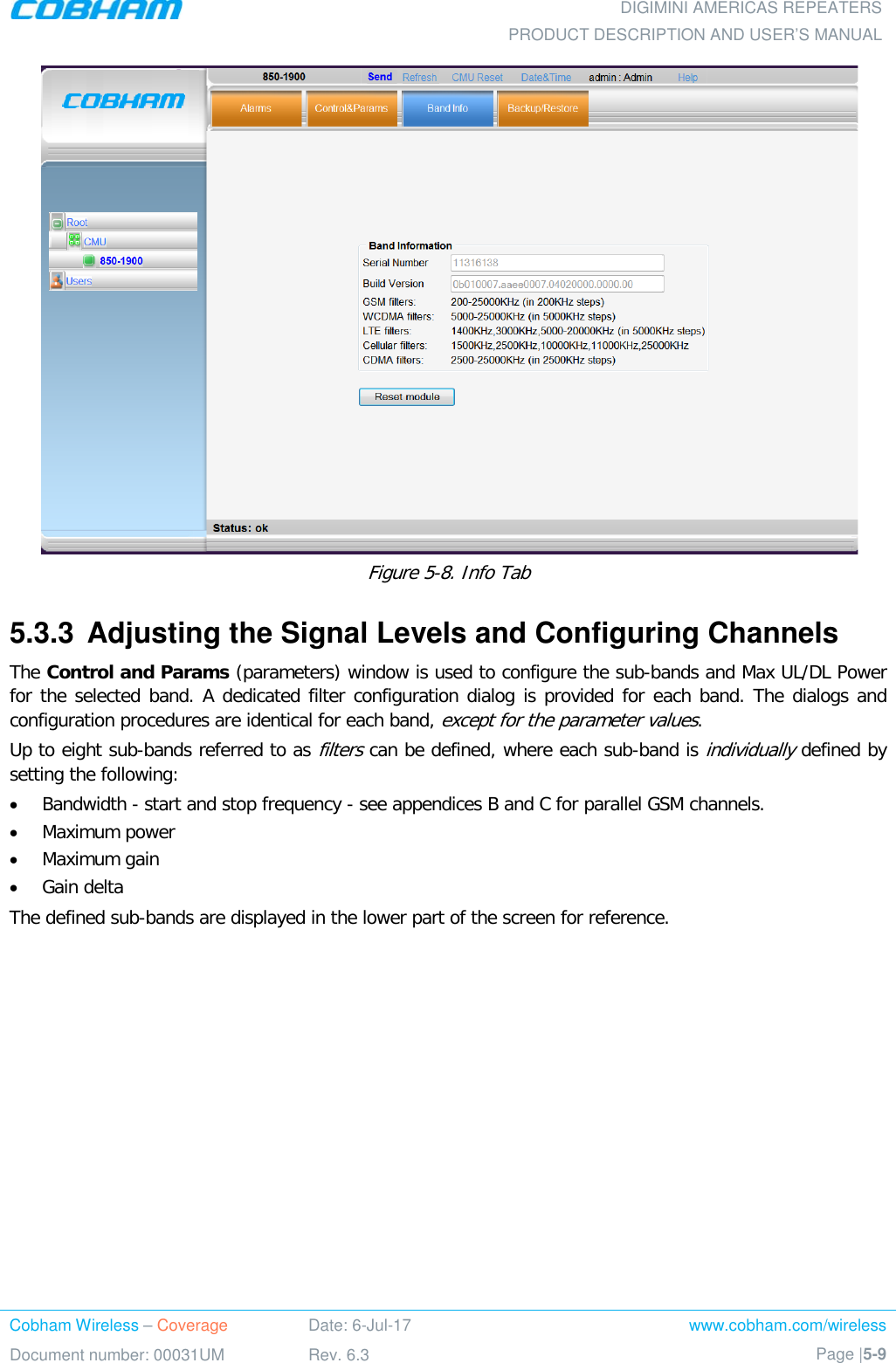  DIGIMINI AMERICAS REPEATERS PRODUCT DESCRIPTION AND USER’S MANUAL Cobham Wireless – Coverage Date: 6-Jul-17 www.cobham.com/wireless Document number: 00031UM Rev. 6.3 Page |5-9   Figure  5-8. Info Tab 5.3.3  Adjusting the Signal Levels and Configuring Channels The Control and Params (parameters) window is used to configure the sub-bands and Max UL/DL Power for the selected band. A dedicated filter configuration dialog is provided for each band. The dialogs and configuration procedures are identical for each band, except for the parameter values.  Up to eight sub-bands referred to as filters can be defined, where each sub-band is individually defined by setting the following: • Bandwidth - start and stop frequency - see appendices B and C for parallel GSM channels. • Maximum power • Maximum gain • Gain delta The defined sub-bands are displayed in the lower part of the screen for reference.    