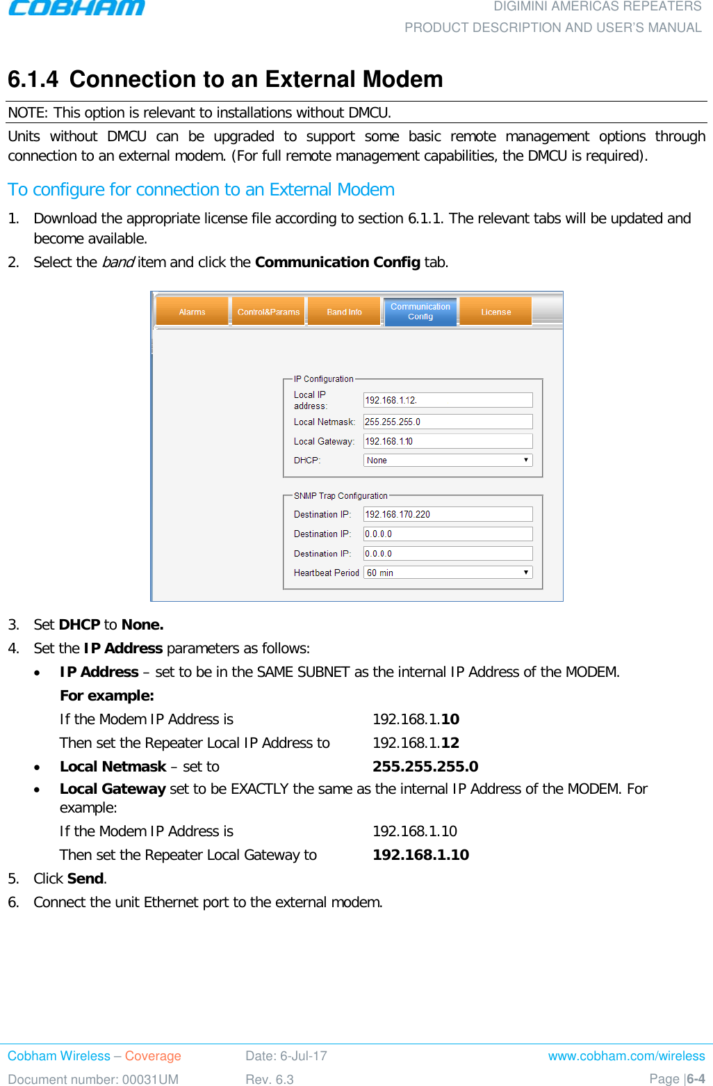  DIGIMINI AMERICAS REPEATERS PRODUCT DESCRIPTION AND USER’S MANUAL Cobham Wireless – Coverage Date: 6-Jul-17 www.cobham.com/wireless Document number: 00031UM Rev. 6.3 Page |6-4  6.1.4  Connection to an External Modem NOTE: This option is relevant to installations without DMCU. Units without DMCU can be upgraded to support some basic remote management options through connection to an external modem. (For full remote management capabilities, the DMCU is required). To configure for connection to an External Modem 1.  Download the appropriate license file according to section  6.1.1. The relevant tabs will be updated and become available.  2.  Select the band item and click the Communication Config tab.  3.  Set DHCP to None.  4.  Set the IP Address parameters as follows: • IP Address – set to be in the SAME SUBNET as the internal IP Address of the MODEM.  For example: If the Modem IP Address is    192.168.1.10 Then set the Repeater Local IP Address to  192.168.1.12 • Local Netmask – set to    255.255.255.0 • Local Gateway set to be EXACTLY the same as the internal IP Address of the MODEM. For example: If the Modem IP Address is    192.168.1.10 Then set the Repeater Local Gateway to  192.168.1.10 5.  Click Send. 6.  Connect the unit Ethernet port to the external modem. 