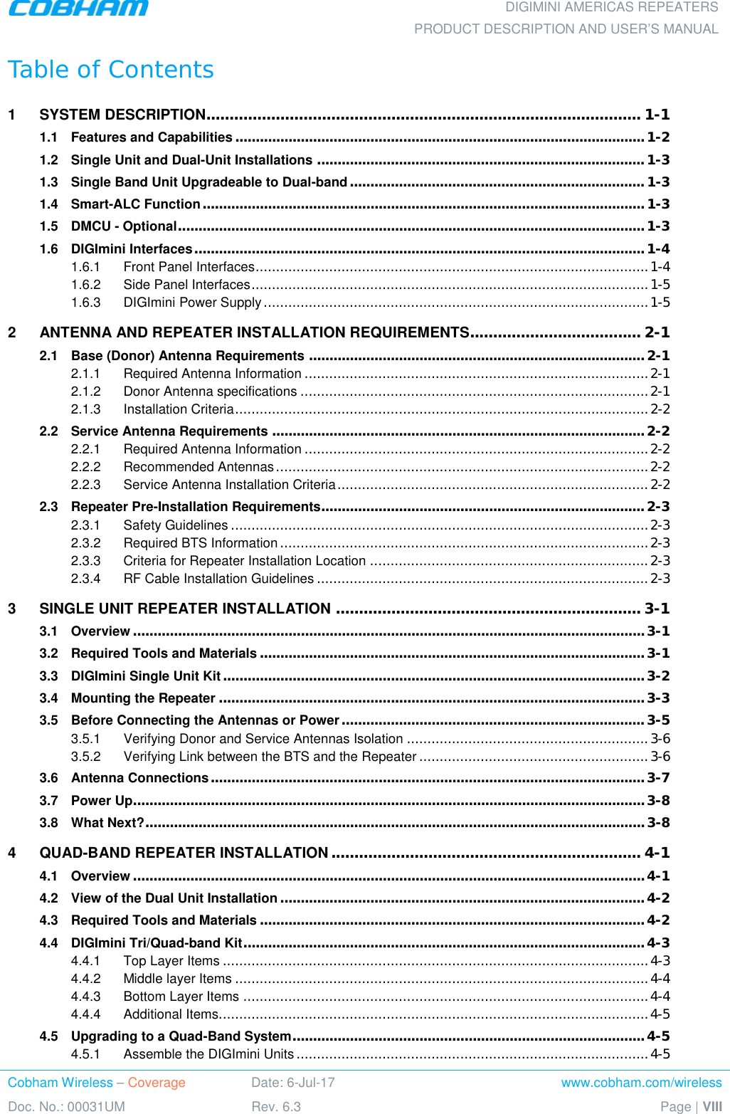  DIGIMINI AMERICAS REPEATERS PRODUCT DESCRIPTION AND USER’S MANUAL Cobham Wireless – Coverage Date: 6-Jul-17 www.cobham.com/wireless Doc. No.: 00031UM Rev. 6.3 Page | VIII  Table of Contents 1 SYSTEM DESCRIPTION .............................................................................................. 1-1 1.1 Features and Capabilities .................................................................................................... 1-2 1.2 Single Unit and Dual-Unit Installations ................................................................................ 1-3 1.3 Single Band Unit Upgradeable to Dual-band ........................................................................ 1-3 1.4 Smart-ALC Function ............................................................................................................ 1-3 1.5 DMCU - Optional .................................................................................................................. 1-3 1.6 DIGImini Interfaces .............................................................................................................. 1-4 1.6.1 Front Panel Interfaces ................................................................................................ 1-4 1.6.2 Side Panel Interfaces ................................................................................................. 1-5 1.6.3 DIGImini Power Supply .............................................................................................. 1-5 2 ANTENNA AND REPEATER INSTALLATION REQUIREMENTS ..................................... 2-1 2.1 Base (Donor) Antenna Requirements .................................................................................. 2-1 2.1.1 Required Antenna Information .................................................................................... 2-1 2.1.2 Donor Antenna specifications ..................................................................................... 2-1 2.1.3 Installation Criteria ..................................................................................................... 2-2 2.2 Service Antenna Requirements ........................................................................................... 2-2 2.2.1 Required Antenna Information .................................................................................... 2-2 2.2.2 Recommended Antennas ........................................................................................... 2-2 2.2.3 Service Antenna Installation Criteria ............................................................................ 2-2 2.3 Repeater Pre-Installation Requirements............................................................................... 2-3 2.3.1 Safety Guidelines ...................................................................................................... 2-3 2.3.2 Required BTS Information .......................................................................................... 2-3 2.3.3 Criteria for Repeater Installation Location .................................................................... 2-3 2.3.4 RF Cable Installation Guidelines ................................................................................. 2-3 3 SINGLE UNIT REPEATER INSTALLATION .................................................................. 3-1 3.1 Overview ............................................................................................................................. 3-1 3.2 Required Tools and Materials .............................................................................................. 3-1 3.3 DIGImini Single Unit Kit ....................................................................................................... 3-2 3.4 Mounting the Repeater ........................................................................................................ 3-3 3.5 Before Connecting the Antennas or Power .......................................................................... 3-5 3.5.1 Verifying Donor and Service Antennas Isolation ........................................................... 3-6 3.5.2 Verifying Link between the BTS and the Repeater ........................................................ 3-6 3.6 Antenna Connections .......................................................................................................... 3-7 3.7 Power Up............................................................................................................................. 3-8 3.8 What Next? .......................................................................................................................... 3-8 4 QUAD-BAND REPEATER INSTALLATION ................................................................... 4-1 4.1 Overview ............................................................................................................................. 4-1 4.2 View of the Dual Unit Installation ......................................................................................... 4-2 4.3 Required Tools and Materials .............................................................................................. 4-2 4.4 DIGImini Tri/Quad-band Kit .................................................................................................. 4-3 4.4.1 Top Layer Items ........................................................................................................ 4-3 4.4.2 Middle layer Items ..................................................................................................... 4-4 4.4.3 Bottom Layer Items ................................................................................................... 4-4 4.4.4 Additional Items......................................................................................................... 4-5 4.5 Upgrading to a Quad-Band System ...................................................................................... 4-5 4.5.1 Assemble the DIGImini Units ...................................................................................... 4-5 