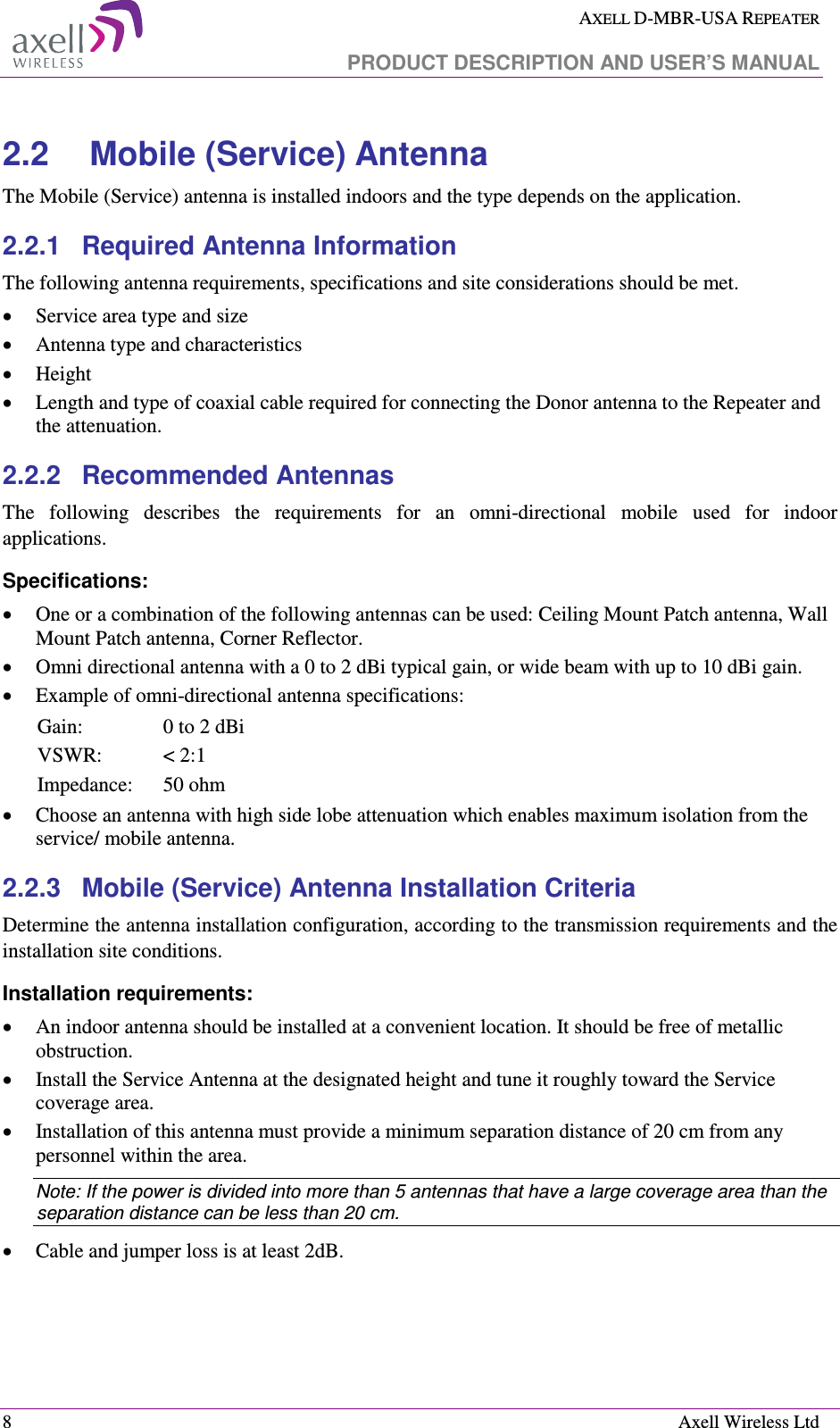  AXELL D-MBR-USA REPEATER   PRODUCT DESCRIPTION AND USER’S MANUAL  8    Axell Wireless Ltd 2.2  Mobile (Service) Antenna The Mobile (Service) antenna is installed indoors and the type depends on the application. 2.2.1  Required Antenna Information The following antenna requirements, specifications and site considerations should be met. • Service area type and size  • Antenna type and characteristics • Height • Length and type of coaxial cable required for connecting the Donor antenna to the Repeater and the attenuation. 2.2.2  Recommended Antennas  The  following  describes  the  requirements  for  an  omni-directional  mobile  used  for  indoor applications. Specifications: • One or a combination of the following antennas can be used: Ceiling Mount Patch antenna, Wall Mount Patch antenna, Corner Reflector. • Omni directional antenna with a 0 to 2 dBi typical gain, or wide beam with up to 10 dBi gain. • Example of omni-directional antenna specifications:  Gain:  0 to 2 dBi VSWR:  &lt; 2:1 Impedance:  50 ohm • Choose an antenna with high side lobe attenuation which enables maximum isolation from the service/ mobile antenna. 2.2.3  Mobile (Service) Antenna Installation Criteria Determine the antenna installation configuration, according to the transmission requirements and the installation site conditions. Installation requirements: • An indoor antenna should be installed at a convenient location. It should be free of metallic obstruction. • Install the Service Antenna at the designated height and tune it roughly toward the Service coverage area. • Installation of this antenna must provide a minimum separation distance of 20 cm from any personnel within the area. Note: If the power is divided into more than 5 antennas that have a large coverage area than the separation distance can be less than 20 cm. • Cable and jumper loss is at least 2dB.  