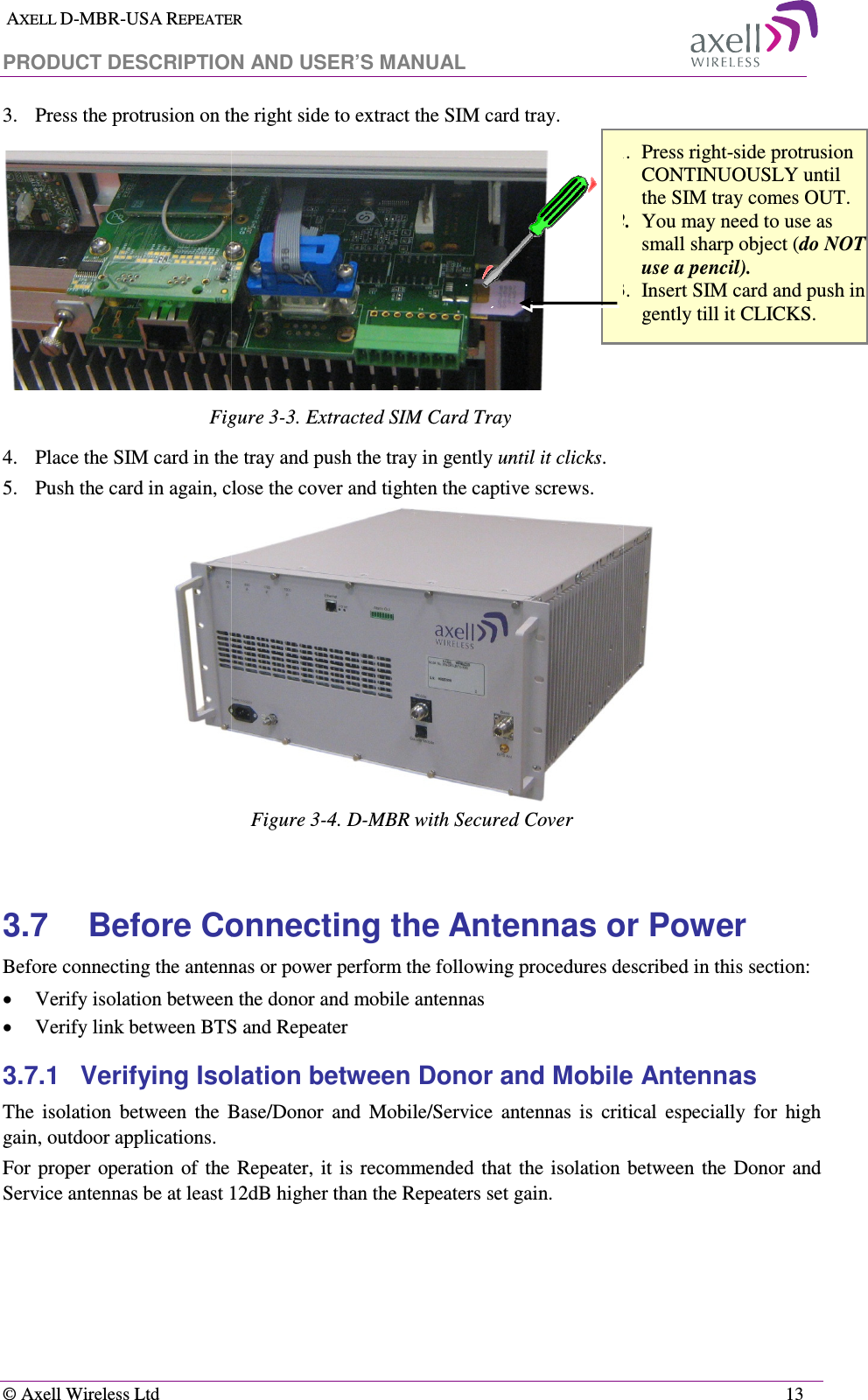  AXELL D-MBR-USA REPEATER PRODUCT DESCRIPTION AND US  © Axell Wireless Ltd 3.  Press the protrusion on the right side to extract the SIM card tray. Figure 4.  Place the SIM card in the tray and push the tray in gently 5. Push the card in again, close the cover and tighten the captive screws. 3.7 Before Connecting the Antennas or PowerBefore connecting the antennas or power pe• Verify isolation between the donor and mobile antennas• Verify link between BTS and Repeater3.7.1 Verifying Isolation between Donor and Mobile Antennas The  isolation  between  the  Base/Donor  and  Mobile/Sergain, outdoor applications.  For  proper  operation  of  the  Repeater,  it  is  recommended  that  the isolation  between  the Donor  and Service antennas be at least 12dB higher than the Repeaters set gain. EPEATER  T DESCRIPTION AND USER’S MANUAL  ress the protrusion on the right side to extract the SIM card tray.  Figure  3-3. Extracted SIM Card Tray lace the SIM card in the tray and push the tray in gently until it clicks. Push the card in again, close the cover and tighten the captive screws. Figure  3-4. D-MBR with Secured Cover Before Connecting the Antennas or PowerBefore connecting the antennas or power perform the following procedures described in this section:Verify isolation between the donor and mobile antennas Verify link between BTS and Repeater Verifying Isolation between Donor and Mobile Antennas The  isolation  between  the  Base/Donor  and  Mobile/Service  antennas  is  critical  especially  for  high For  proper  operation  of  the  Repeater,  it  is  recommended  that  the isolation  between  the Donor  and Service antennas be at least 12dB higher than the Repeaters set gain.  12313  Before Connecting the Antennas or Power rform the following procedures described in this section: Verifying Isolation between Donor and Mobile Antennas  vice  antennas  is  critical  especially  for  high For  proper  operation  of  the  Repeater,  it  is  recommended  that  the isolation  between  the Donor  and 1. Press right-side protrusion CONTINUOUSLY until the SIM tray comes OUT. 2. You may need to use as small sharp object (do NOT use a pencil). 3. Insert SIM card and push in gently till it CLICKS. 