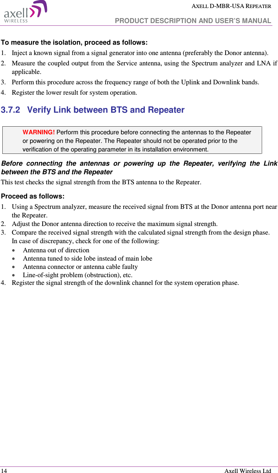  AXELL D-MBR-USA REPEATER   PRODUCT DESCRIPTION AND USER’S MANUAL  14    Axell Wireless Ltd To measure the isolation, proceed as follows:  1.  Inject a known signal from a signal generator into one antenna (preferably the Donor antenna).  2.  Measure the coupled output from the Service antenna, using the Spectrum analyzer and LNA if applicable. 3.  Perform this procedure across the frequency range of both the Uplink and Downlink bands. 4.  Register the lower result for system operation. 3.7.2  Verify Link between BTS and Repeater   WARNING! Perform this procedure before connecting the antennas to the Repeater or powering on the Repeater. The Repeater should not be operated prior to the verification of the operating parameter in its installation environment. Before  connecting  the  antennas  or  powering  up  the  Repeater,  verifying  the  Link between the BTS and the Repeater This test checks the signal strength from the BTS antenna to the Repeater.  Proceed as follows:  1.  Using a Spectrum analyzer, measure the received signal from BTS at the Donor antenna port near the Repeater.  2.  Adjust the Donor antenna direction to receive the maximum signal strength. 3.  Compare the received signal strength with the calculated signal strength from the design phase.  In case of discrepancy, check for one of the following:  • Antenna out of direction  • Antenna tuned to side lobe instead of main lobe  • Antenna connector or antenna cable faulty  • Line-of-sight problem (obstruction), etc. 4.  Register the signal strength of the downlink channel for the system operation phase. 