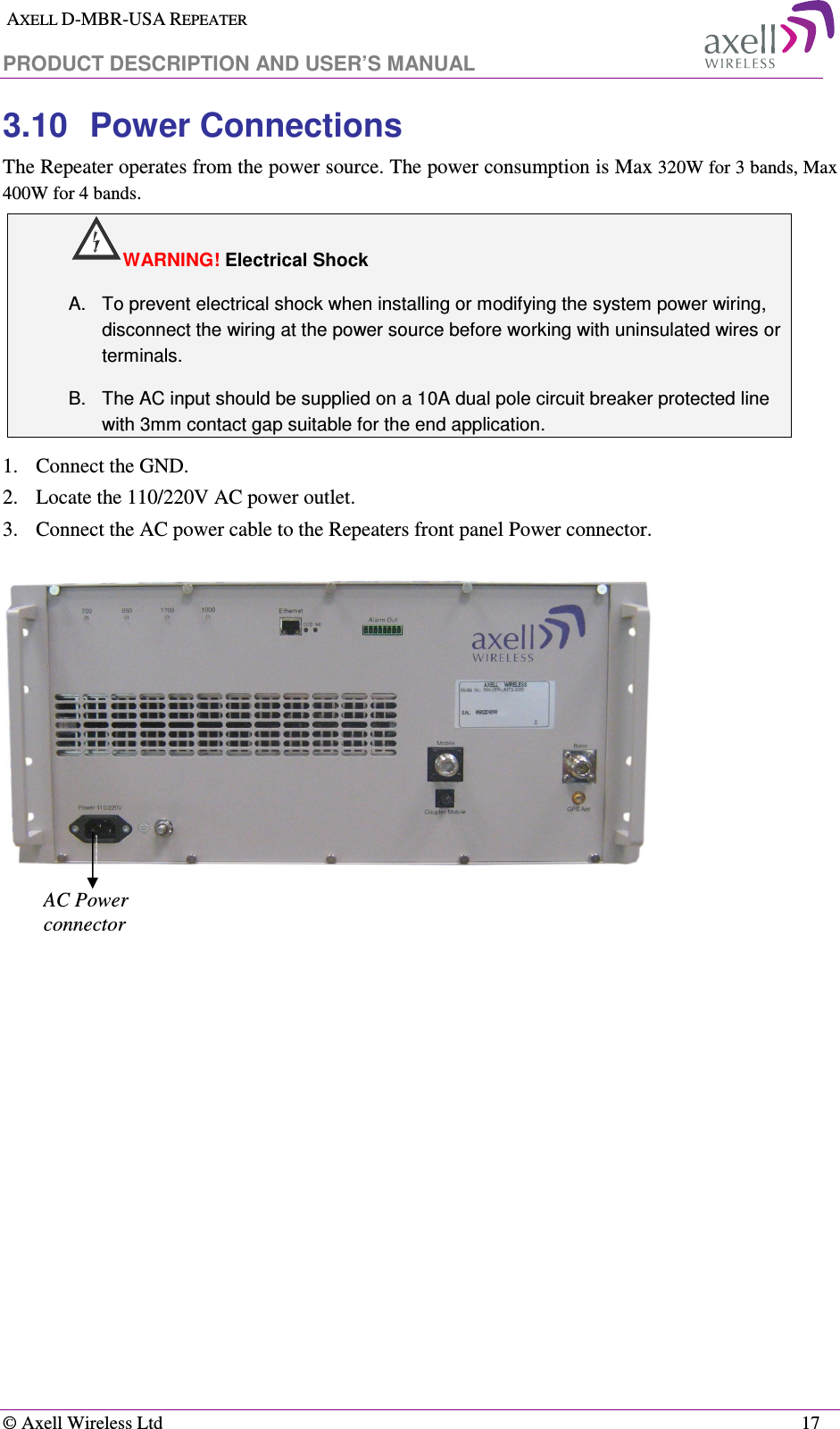  AXELL D-MBR-USA REPEATER  PRODUCT DESCRIPTION AND USER’S MANUAL   © Axell Wireless Ltd    17 3.10  Power Connections The Repeater operates from the power source. The power consumption is Max 320W for 3 bands, Max 400W for 4 bands.  WARNING! Electrical Shock A.  To prevent electrical shock when installing or modifying the system power wiring, disconnect the wiring at the power source before working with uninsulated wires or terminals. B.  The AC input should be supplied on a 10A dual pole circuit breaker protected line with 3mm contact gap suitable for the end application.  1.  Connect the GND. 2.   Locate the 110/220V AC power outlet. 3.   Connect the AC power cable to the Repeaters front panel Power connector.                                    AC Power connector 