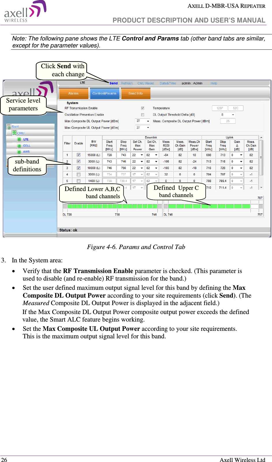  AXELL D-MBR-USA REPEATER   PRODUCT DESCRIPTION AND USER’S MANUAL  26    Axell Wireless Ltd Note: The following pane shows the LTE Control and Params tab (other band tabs are similar, except for the parameter values).     Figure  4-6. Params and Control Tab 3.  In the System area: • Verify that the RF Transmission Enable parameter is checked. (This parameter is used to disable (and re-enable) RF transmission for the band.)  •  Set the user defined maximum output signal level for this band by defining the Max Composite DL Output Power according to your site requirements (click Send). (The Measured Composite DL Output Power is displayed in the adjacent field.) If the Max Composite DL Output Power composite output power exceeds the defined value, the Smart ALC feature begins working.  •  Set the Max Composite UL Output Power according to your site requirements.  This is the maximum output signal level for this band.  Service level parameters sub-band definitions Click Send with each changeDefined Lower A,B,C band channels Defined  Upper C  band channels 