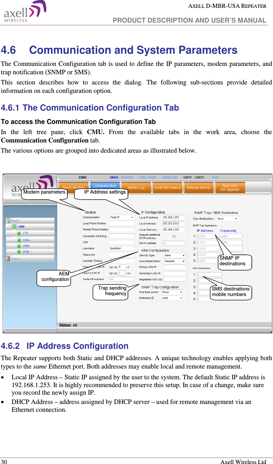  AXELL D-MBR-USA REPEATER   PRODUCT DESCRIPTION AND USER’S MANUAL  30    Axell Wireless Ltd 4.6  Communication and System Parameters The Communication Configuration tab is used to define the IP parameters, modem parameters, and trap notification (SNMP or SMS).  This  section  describes  how  to  access  the  dialog.  The  following  sub-sections  provide  detailed information on each configuration option. 4.6.1 The Communication Configuration Tab To access the Communication Configuration Tab In  the  left  tree  pane,  click  CMU.  From  the  available  tabs  in  the  work  area,  choose  the Communication Configuration tab.  The various options are grouped into dedicated areas as illustrated below.   4.6.2  IP Address Configuration The Repeater supports both Static and DHCP addresses. A unique technology enables applying both types to the same Ethernet port. Both addresses may enable local and remote management. • Local IP Address – Static IP assigned by the user to the system. The default Static IP address is 192.168.1.253. It is highly recommended to preserve this setup. In case of a change, make sure you record the newly assign IP. • DHCP Address – address assigned by DHCP server – used for remote management via an Ethernet connection. IP Address settingsModem parametersSNMP IP destinations Trap sending frequencySMS destinations mobile numbers AEM configuration